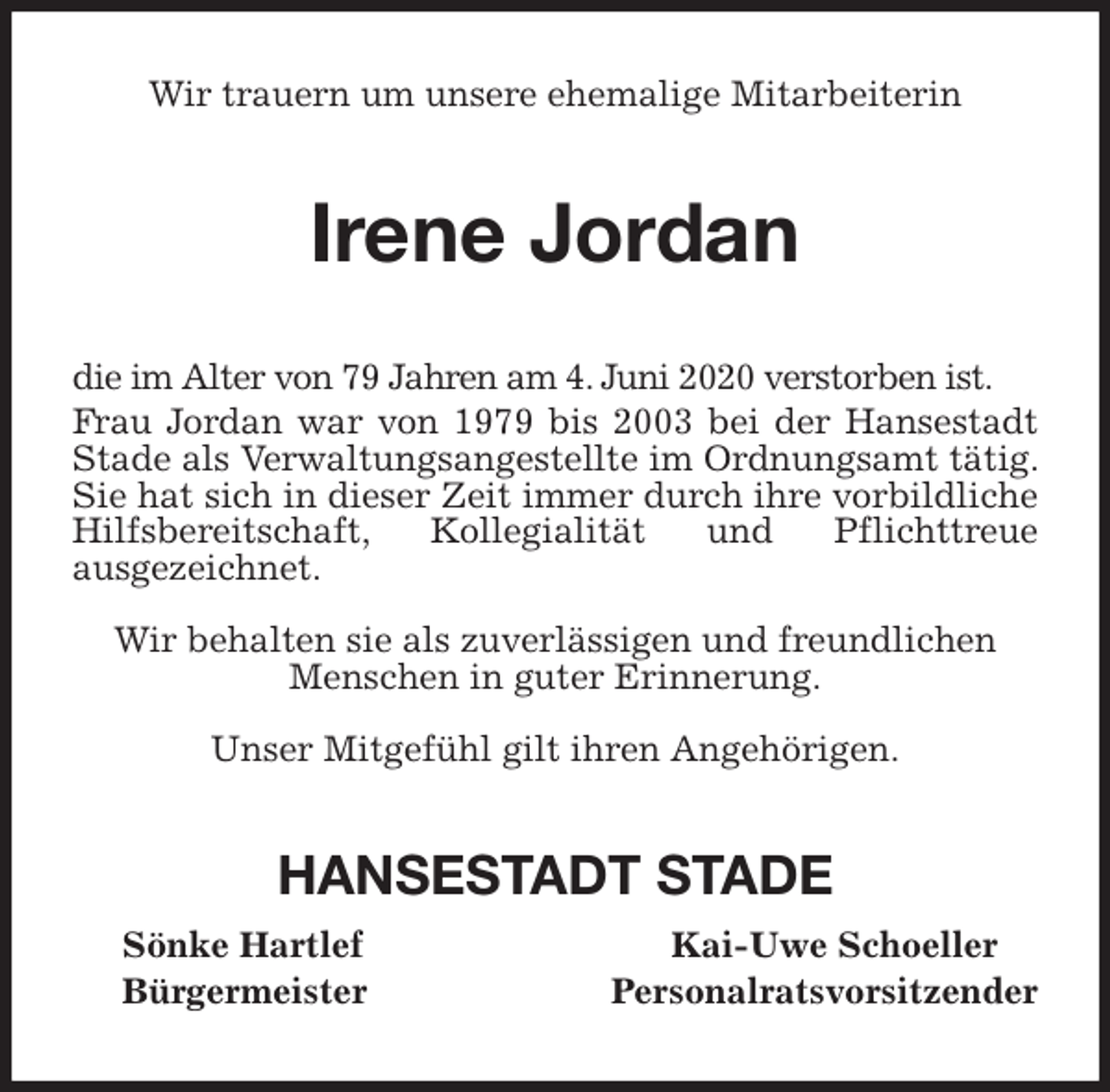 <p>Wir trauern um unsere ehemalige Mitarbeiterin<br />Irene Jordan<br />die im Alter von 79 Jahren am 4. Juni 2020 verstorben ist.<br />Frau Jordan war von 1979 bis 2003 bei der Hansestadt Stade als Verwaltungsangestellte im Ordnungsamt tätig. Sie hat sich in dieser Zeit immer durch ihre vorbildliche Hilfsbereitschaft, Kollegialität und Pflichttreue<br />ausgezeichnet.</p>
<p>Wir behalten sie als zuverlässigen und freundlichen<br />Menschen in guter Erinnerung.</p>
<p>Unser Mitgefühl gilt ihren Angehörigen.<br />HANSESTADT STADE<br />Sönke Hartlef Kai-Uwe Schoeller<br />Bürgermeister Personalratsvorsitzender</p>