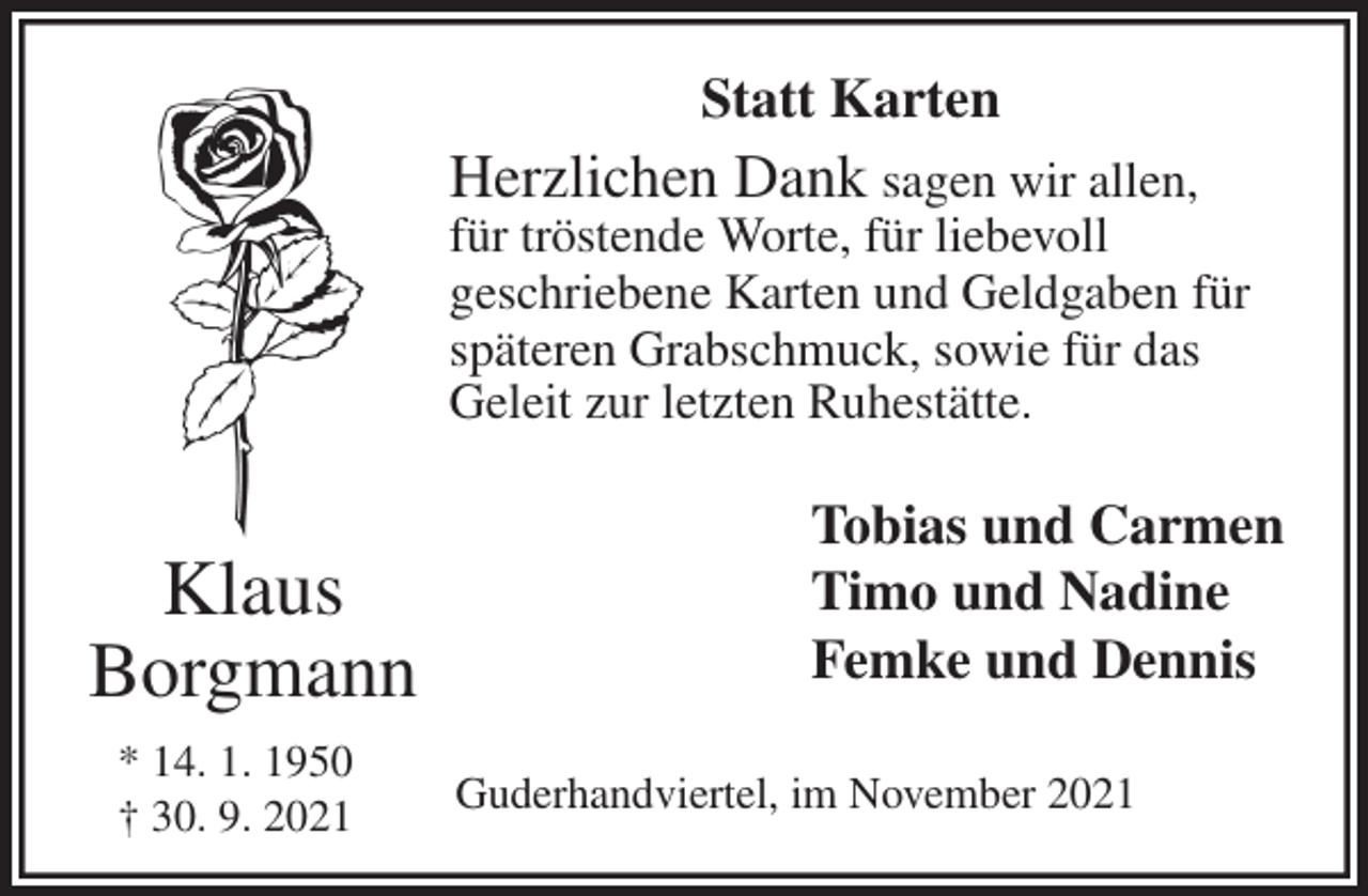 <p>Statt Karten<br />Herzlichen Dank sagen wir allen,<br />für tröstende Worte, für liebevoll<br />geschriebene Karten und Geldgaben für späteren Grabschmuck, sowie für das<br />Geleit zur letzten Ruhestätte.<br />Klaus</p>
<p>Borgmann<br />* 14. 1. 1950<br />† 30. 9. 2021<br />Tobias und Carmen<br />Timo und Nadine<br />Femke und Dennis</p>
<p>Guderhandviertel, im November 2021</p>