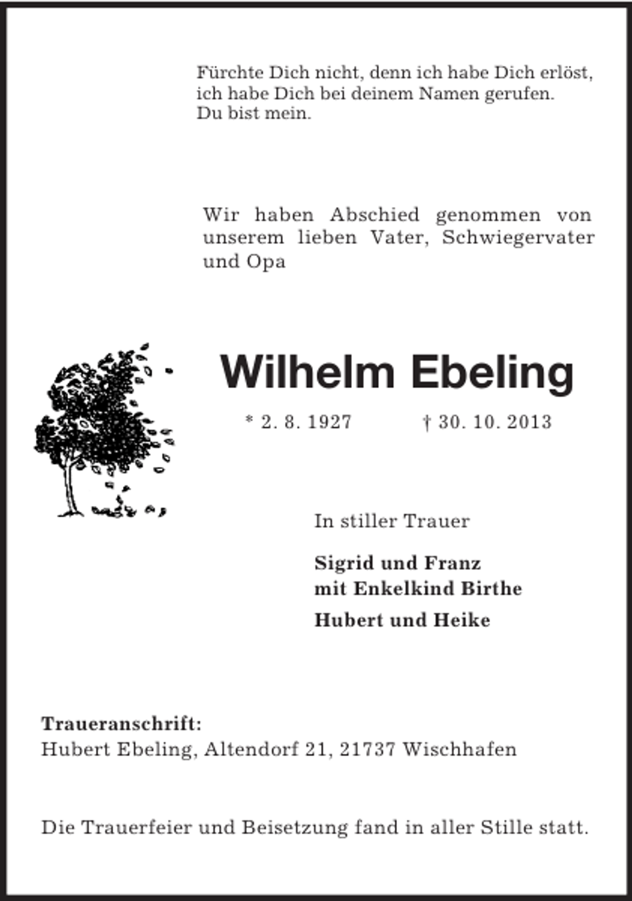<p>Fürchte Dich nicht, denn ich habe Dich erlöst,<br />ich habe Dich bei deinem Namen gerufen.<br />Du bist mein.</p><p>Wir haben Abschied genommen von<br />unserem lieben Vater, Schwiegervater<br />und Opa</p><p>Wilhelm Ebeling<br />* 2. 8. 1927</p><p>† 30. 10. 2013</p><p>In stiller Trauer<br />Sigrid und Franz<br />mit Enkelkind Birthe<br />Hubert und Heike</p><p>Traueranschrift:<br />Hubert Ebeling, Altendorf 21, 21737 Wischhafen</p><p>Die Trauerfeier und Beisetzung fand in aller Stille statt.</p>