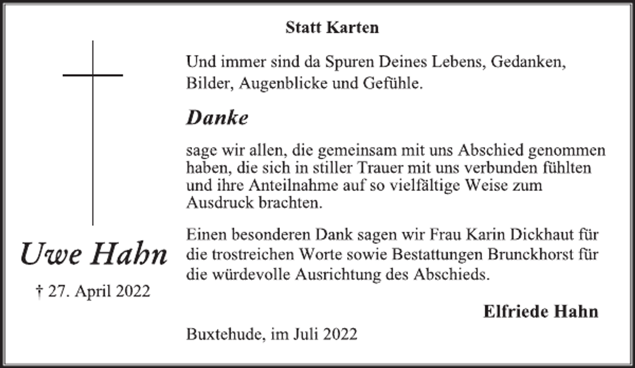 <p>Statt Karten<br />Und immer sind da Spuren Deines Lebens, Gedanken,<br />Bilder, Augenblicke und Gefühle.<br />Danke<br />sage wir allen, die gemeinsam mit uns Abschied genommen<br />haben, die sich in stiller Trauer mit uns verbunden fühlten<br />und ihre Anteilnahme auf so vielfältige Weise zum<br />Ausdruck brachten.<br />Einen besonderen Dank sagen wir Frau Karin Dickhaut für<br />die trostreichen Worte sowie Bestattungen Brunckhorst für<br />die würdevolle Ausrichtung des Abschieds.<br />Elfriede Hahn<br />Buxtehude, im Juli 2022<br />Uwe Hahn<br />† 27. April 2022</p>