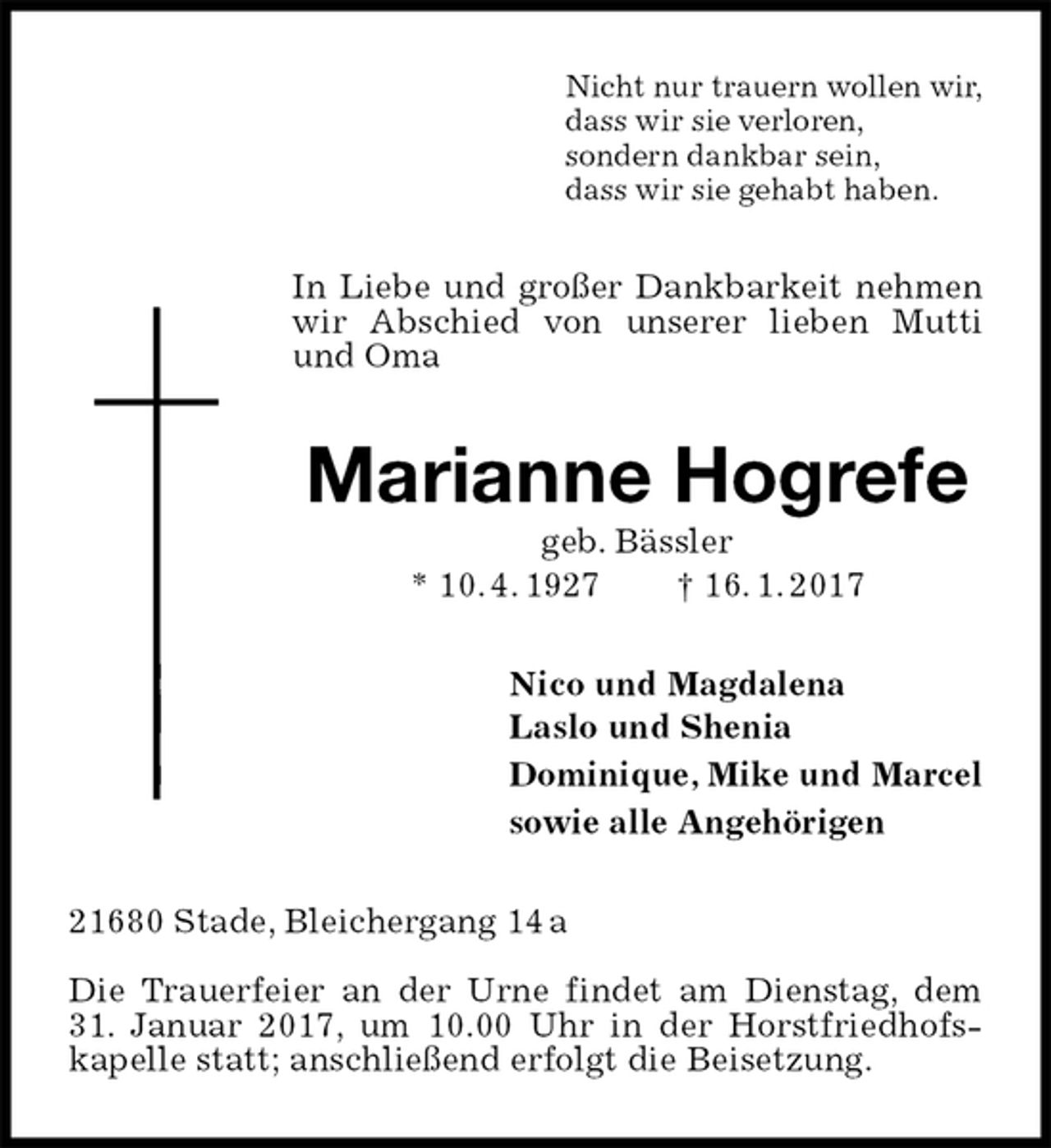<p>Nicht nur trauern wollen wir,<br />dass wir sie verloren,<br />sondern dankbar sein,<br />dass wir sie gehabt haben.<br />In Liebe und großer Dankbarkeit nehmen wir Abschied von unserer lieben Mutti und Oma<br />Marianne Hogrefe<br />geb. Bässler<br />* 10. 4. 1927 † 16. 1. 2017<br />Nico und Magdalena<br />Laslo und Shenia<br />Dominique, Mike und Marcel<br />sowie alle Angehörigen<br />21680 Stade, Bleichergang 14 a</p><p>Die Trauerfeier an der Urne findet am Dienstag, dem 31. Januar 2017, um 10.00 Uhr in der Horstfriedhofs-<br />kapelle statt; anschließend erfolgt die Beisetzung.</p>