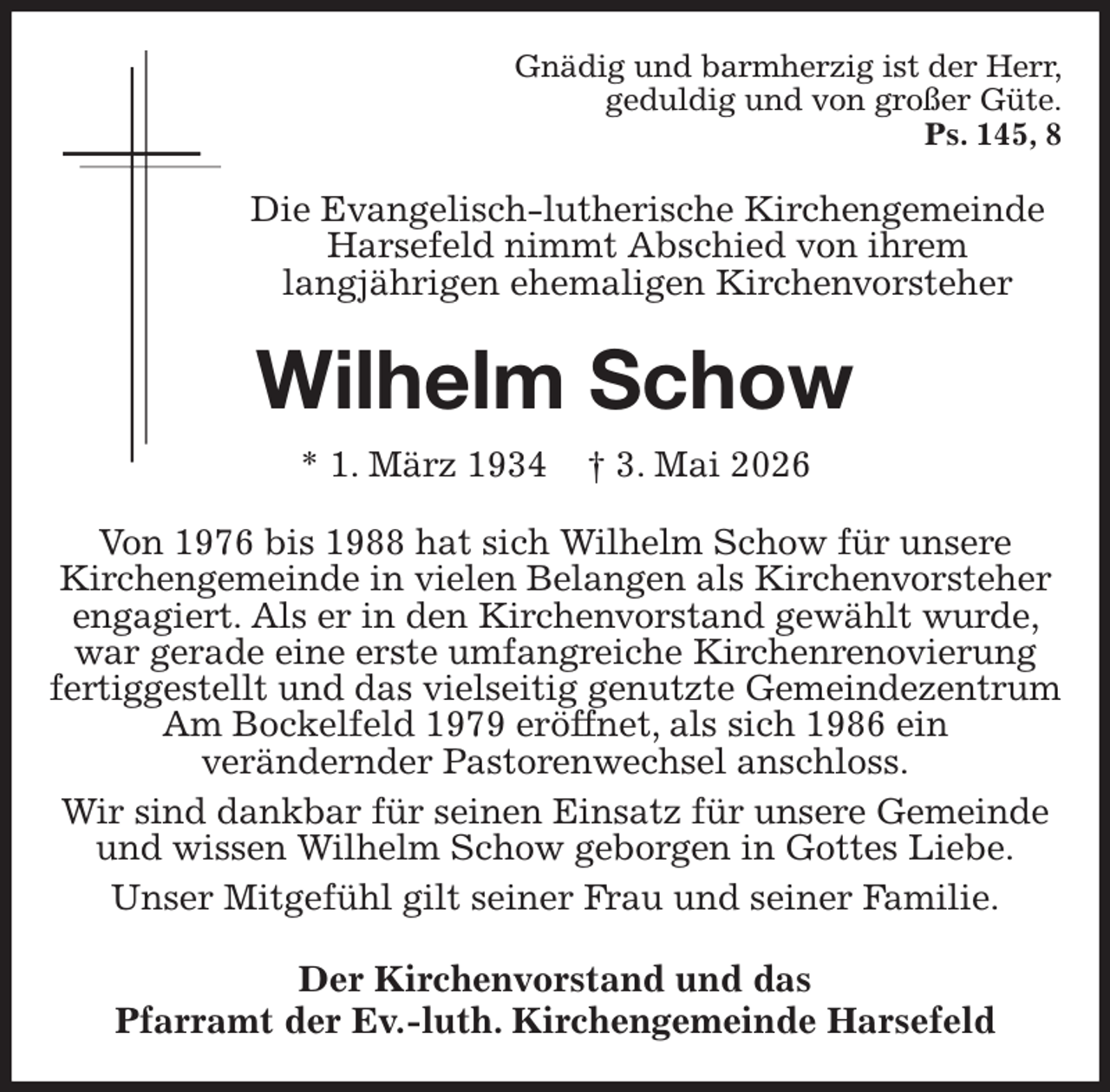 <p>Gnädig und barmherzig ist der Herr,<br />geduldig und von großer Güte.<br />Ps. 145, 8<br />Die Evangelisch-lutherische Kirchengemeinde Harsefeld nimmt Abschied von ihrem<br />langjährigen ehemaligen Kirchenvorsteher<br />Wilhelm Schow<br />* 1. März 1934 † 3. Mai 2026<br />Von 1976 bis 1988 hat sich Wilhelm Schow für unsere<br />Kirchengemeinde in vielen Belangen als Kirchenvorsteher engagiert. Als er in den Kirchenvorstand gewählt wurde, war gerade eine erste umfangreiche Kirchenrenovierung fertiggestellt und das vielseitig genutzte Gemeindezentrum Am Bockelfeld 1979 eröffnet, als sich 1986 ein<br />verändernder Pastorenwechsel anschloss.<br />Wir sind dankbar für seinen Einsatz für unsere Gemeinde und wissen Wilhelm Schow geborgen in Gottes Liebe.<br />Unser Mitgefühl gilt seiner Frau und seiner Familie.<br />Der Kirchenvorstand und das<br />Pfarramt der Ev.-luth. Kirchengemeinde Harsefeld</p>
