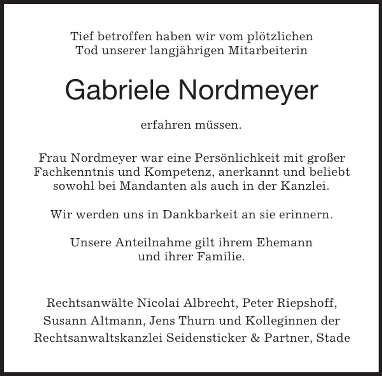 <p>Tief betroffen haben wir vom plötzlichen<br />Tod unserer langjährigen Mitarbeiterin</p><p>Gabriele Nordmeyer<br />erfahren müssen.<br />Frau Nordmeyer war eine Persönlichkeit mit großer<br />Fachkenntnis und Kompetenz, anerkannt und beliebt<br />sowohl bei Mandanten als auch in der Kanzlei.<br />Wir werden uns in Dankbarkeit an sie erinnern.<br />Unsere Anteilnahme gilt ihrem Ehemann<br />und ihrer Familie.</p><p>Rechtsanwälte Nicolai Albrecht, Peter Riepshoff,<br />Susann Altmann, Jens Thurn und Kolleginnen der<br />Rechtsanwaltskanzlei Seidensticker &amp; Partner, Stade</p>