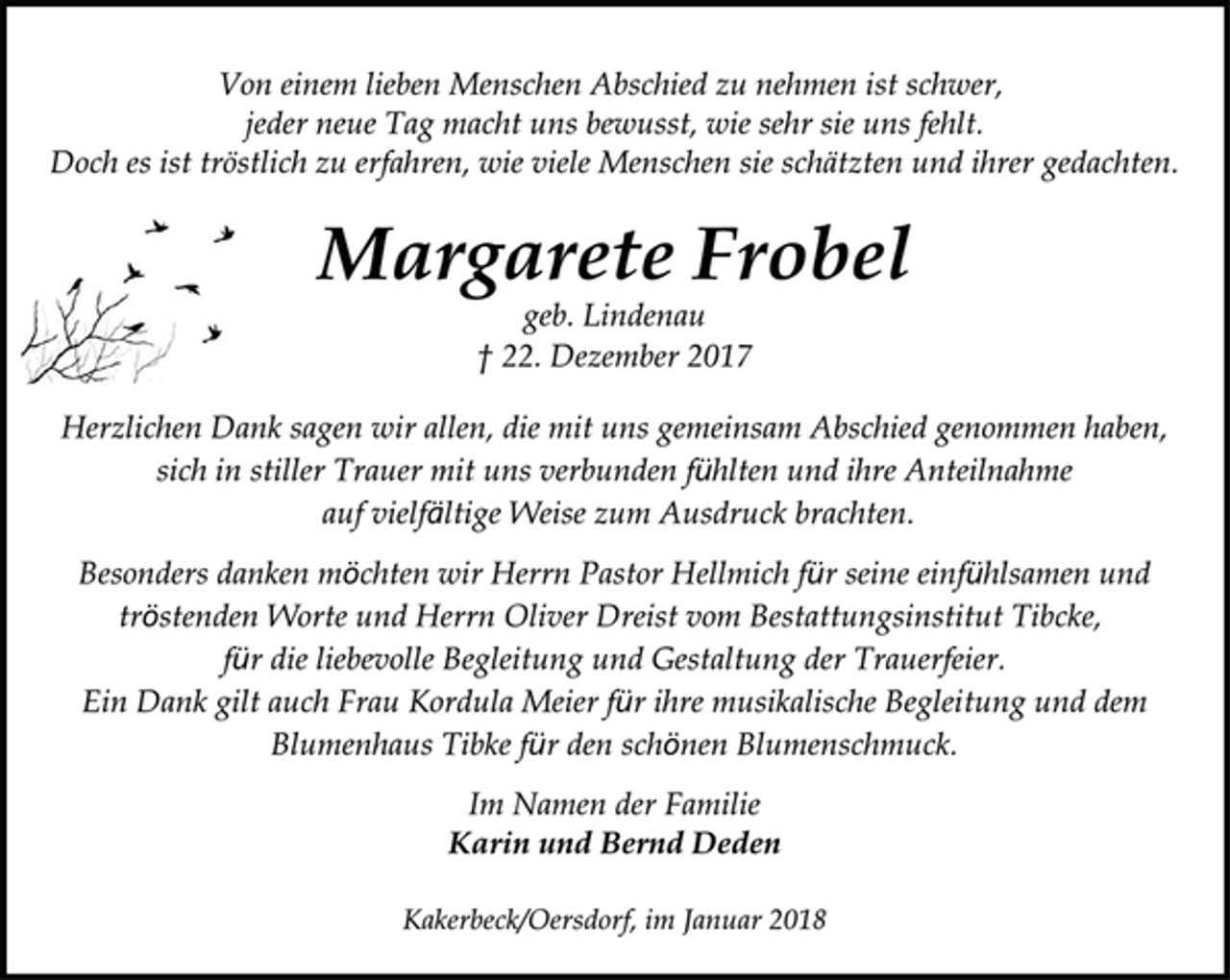 <p>Besonders danken möchten wir Herrn Pastor Hellmich für seine einfühlsamen und<br />tröstenden Worte und Herrn Oliver Dreist vom Bestattungsinstitut Tibcke,<br />für die liebevolle Begleitung und Gestaltung der Trauerfeier.<br />Ein Dank gilt auch Frau Kordula Meier für ihre musikalische Begleitung und dem<br />Blumenhaus Tibke für den schönen Blumenschmuck.<br />Herzlichen Dank sagen wir allen, die mit uns gemeinsam Abschied genommen haben,<br />sich in stiller Trauer mit uns verbunden fühlten und ihre Anteilnahme<br />auf vielfältige Weise zum Ausdruck brachten.<br />Von einem lieben Menschen Abschied zu nehmen ist schwer,<br />jeder neue Tag macht uns bewusst, wie sehr sie uns fehlt.<br />Doch es ist tröstlich zu erfahren, wie viele Menschen sie schätzten und ihrer gedachten.<br />geb. Lindenau<br />Margarete Frobel<br />† 22. Dezember 2017<br />Kakerbeck/Oersdorf, im Januar 2018<br />Im Namen der Familie<br />Karin und Bernd Deden</p>