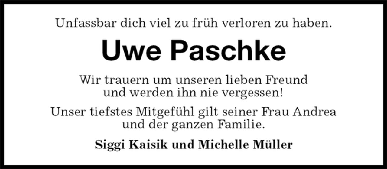 <p>Unfassbar dich viel zu früh verloren zu haben.<br />Uwe Paschke<br />Wir trauern um unseren lieben Freund<br />und werden ihn nie vergessen!<br />Unser tiefstes Mitgefühl gilt seiner Frau Andrea<br />und der ganzen Familie.<br />Siggi Kaisik und Michelle Müller</p>