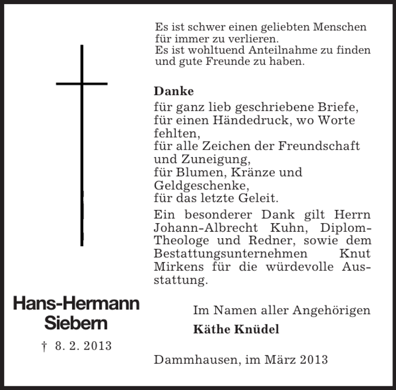 <p>Es ist schwer einen geliebten Menschen<br />für immer zu verlieren.<br />Es ist wohltuend Anteilnahme zu finden<br />und gute Freunde zu haben.</p><p>Danke<br />für ganz lieb geschriebene Briefe,<br />für einen Händedruck, wo Worte<br />fehlten,<br />für alle Zeichen der Freundschaft<br />und Zuneigung,<br />für Blumen, Kränze und<br />Geldgeschenke,<br />für das letzte Geleit.<br />Ein besonderer Dank gilt Herrn<br />Johann-Albrecht Kuhn, DiplomTheologe und Redner, sowie dem<br />Bestattungsunternehmen<br />Knut<br />Mirkens für die würdevolle Ausstattung.</p><p>Hans-Hermann<br />Siebern</p><p>Im Namen aller Angehörigen<br />Käthe Knüdel</p><p>† 8. 2. 2013<br />Dammhausen, im März 2013</p>