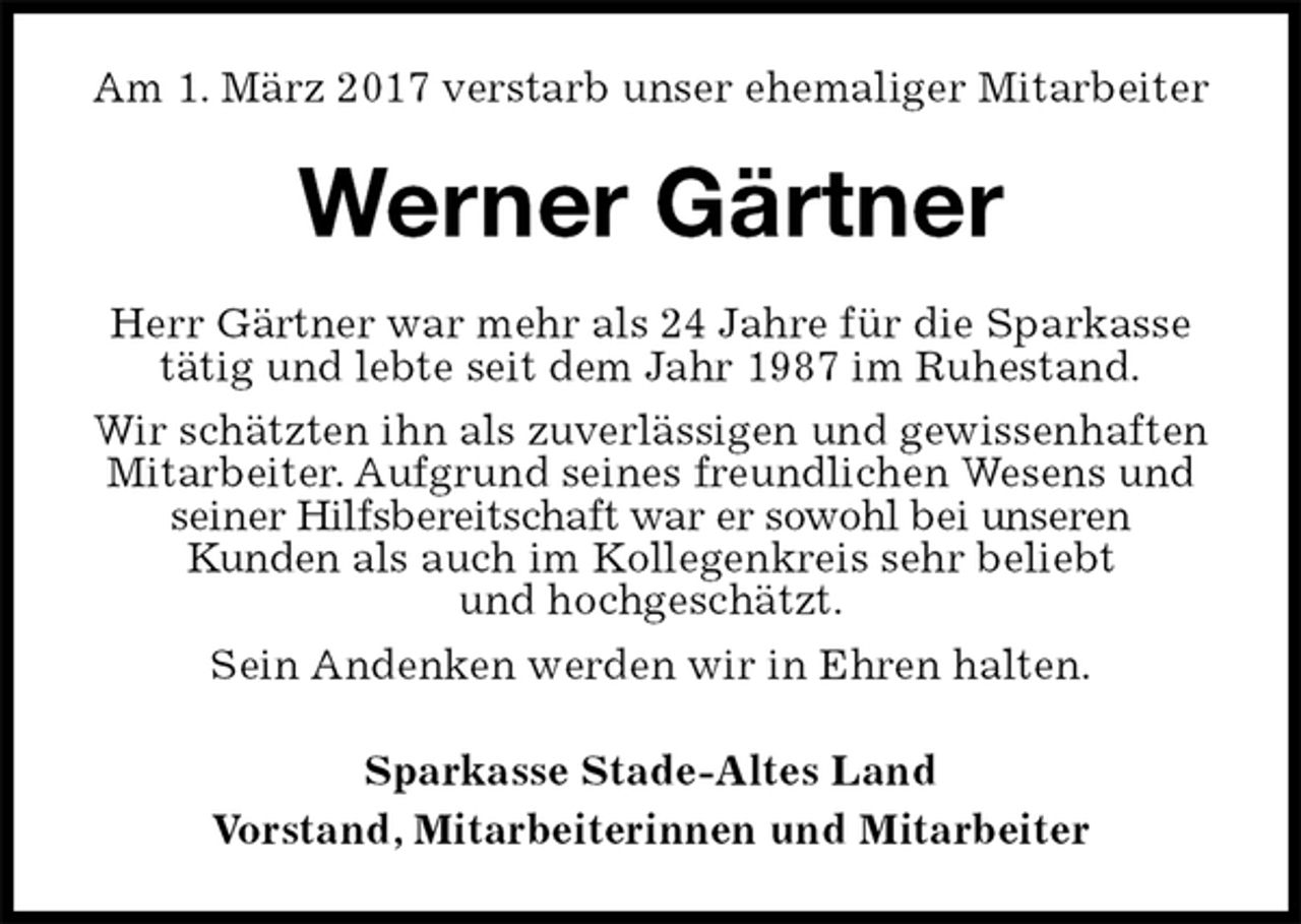 <p>Am 1. März 2017 verstarb unser ehemaliger Mitarbeiter<br />Werner Gärtner<br />Herr Gärtner war mehr als 24 Jahre für die Sparkasse tätig und lebte seit dem Jahr 1987 im Ruhestand.<br />Wir schätzten ihn als zuverlässigen und gewissenhaften Mitarbeiter. Aufgrund seines freundlichen Wesens und seiner Hilfsbereitschaft war er sowohl bei unseren<br />Kunden als auch im Kollegenkreis sehr beliebt<br />und hochgeschätzt.<br />Sein Andenken werden wir in Ehren halten.<br />Sparkasse Stade-Altes Land<br />Vorstand, Mitarbeiterinnen und Mitarbeiter</p>