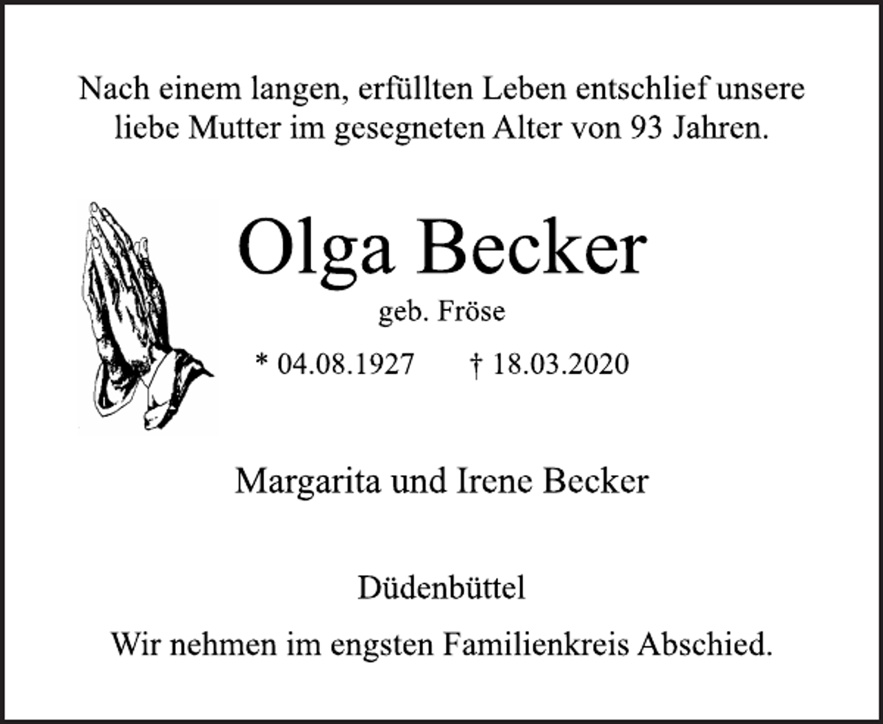 <p>Nach einem langen, erfüllten Leben entschlief unsere liebe Mutter im gesegneten Alter von 93 Jahren.<br />Olga Becker<br />geb. Fröse<br />* 04.08.1927 † 18.03.2020<br />Margarita und Irene Becker<br />Düdenbüttel<br />Wir nehmen im engsten Familienkreis Abschied.</p>