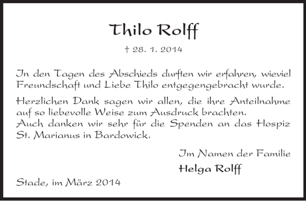 <p>Thilo Rolff<br />† 28. 1. 2014<br />In den Tagen des Abschieds durften wir erfahren, wieviel Freundschaft und Liebe Thilo entgegengebracht wurde.<br />Herzlichen Dank sagen wir allen, die ihre Anteilnahme auf so liebevolle Weise zum Ausdruck brachten.<br />Auch danken wir sehr für die Spenden an das Hospiz St. Marianus in Bardowick.<br />Im Namen der Familie<br />Helga Rolff<br />Stade, im März 2014</p>