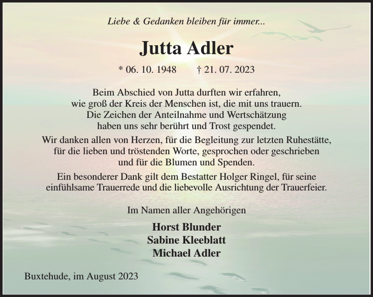 <p>Liebe &amp; Gedanken bleiben für immer...<br />Jutta Adler<br />* 06. 10. 1948 † 21. 07. 2023<br />Beim Abschied von Jutta durften wir erfahren,<br />wie groß der Kreis der Menschen ist, die mit uns trauern.<br />Die Zeichen der Anteilnahme und Wertschätzung<br />haben uns sehr berührt und Trost gespendet.<br />Wir danken allen von Herzen, für die Begleitung zur letzten Ruhestätte,<br />für die lieben und tröstenden Worte, gesprochen oder geschrieben<br />und für die Blumen und Spenden.<br />Ein besonderer Dank gilt dem Bestatter Holger Ringel, für seine<br />einfühlsame Trauerrede und die liebevolle Ausrichtung der Trauerfeier.<br />Im Namen aller Angehörigen<br />Horst Blunder<br />Sabine Kleeblatt<br />Michael Adler<br />Buxtehude, im August 2023</p>