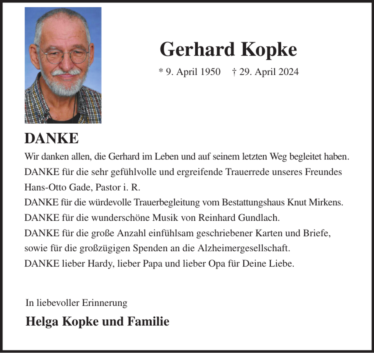 <p>Gerhard Kopke<br />* 9. April 1950 † 29. April 2024</p><p>DANKE<br />Wir danken allen, die Gerhard im Leben und auf seinem letzten Weg begleitet haben.<br />DANKE für die sehr gefühlvolle und ergreifende Trauerrede unseres Freundes Hans-Otto Gade, Pastor i. R.<br />DANKE für die würdevolle Trauerbegleitung vom Bestattungshaus Knut Mirkens.<br />DANKE für die wunderschöne Musik von Reinhard Gundlach.<br />DANKE für die große Anzahl einfühlsam geschriebener Karten und Briefe,<br />sowie für die großzügigen Spenden an die Alzheimergesellschaft.<br />DANKE lieber Hardy, lieber Papa und lieber Opa für Deine Liebe.<br />In liebevoller Erinnerung<br />Helga Kopke und Familie</p>