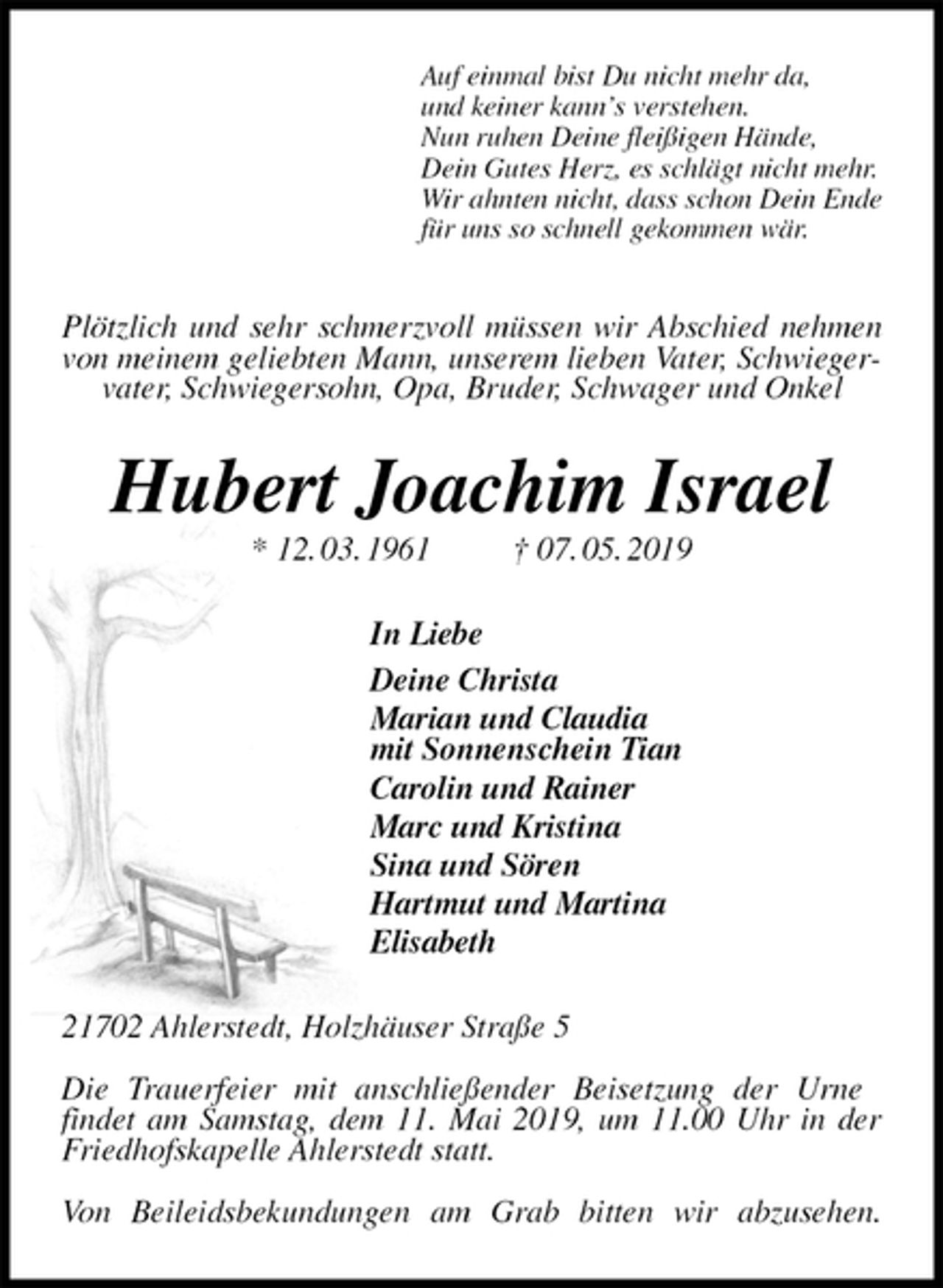 <p>Auf einmal bist Du nicht mehr da,<br />und keiner kann’s verstehen.<br />Nun ruhen Deine fleißigen Hände,<br />Dein Gutes Herz, es schlägt nicht mehr.<br />Wir ahnten nicht, dass schon Dein Ende<br />für uns so schnell gekommen wär.<br />Plötzlich und sehr schmerzvoll müssen wir Abschied nehmen von meinem geliebten Mann, unserem lieben Vater, Schwiegervater, Schwiegersohn, Opa, Bruder, Schwager und Onkel<br />Hubert Joachim Israel<br />* 12. 03. 1961 † 07. 05. 2019<br />In Liebe<br />Deine Christa<br />Marian und Claudia<br />mit Sonnenschein Tian<br />Carolin und Rainer<br />Marc und Kristina<br />Sina und Sören<br />Hartmut und Martina<br />Elisabeth<br />21702 Ahlerstedt, Holzhäuser Straße 5</p><p>Die Trauerfeier mit anschließender Beisetzung der Urne<br />findet am Samstag, dem 11. Mai 2019, um 11.00 Uhr in der Friedhofskapelle Ahlerstedt statt.</p><p>Von Beileidsbekundungen am Grab bitten wir abzusehen.</p>