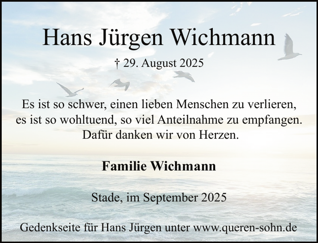 <p>Hans Jürgen Wichmann<br />† 29. August 2025</p><p>Es ist so schwer, einen lieben Menschen zu verlieren,<br />es ist so wohltuend, so viel Anteilnahme zu empfangen.<br />Dafür danken wir von Herzen.</p><p>Familie Wichmann<br />Stade, im September 2025<br />Gedenkseite für Hans Jürgen unter www.queren-sohn.de</p>