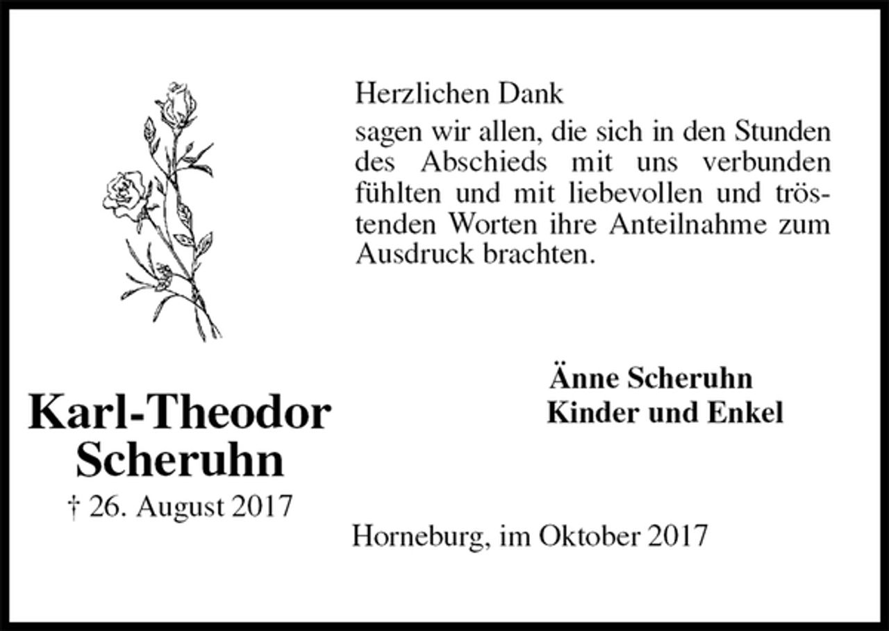 <p>Herzlichen Dank<br />sagen wir allen, die sich in den Stunden des Abschieds mit uns verbunden fühlten und mit liebevollen und tröstenden Worten ihre Anteilnahme zum Ausdruck brachten.<br />Änne Scheruhn<br />Kinder und Enkel<br />Horneburg, im Oktober 2017<br />Karl-Theodor<br />Scheruhn<br />† 26. August 2017</p>