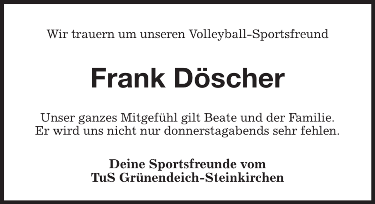 <p>Wir trauern um unseren Volleyball-Sportsfreund<br />Frank Döscher<br />Unser ganzes Mitgefühl gilt Beate und der Familie.<br />Er wird uns nicht nur donnerstagabends sehr fehlen.<br />Deine Sportsfreunde vom<br />TuS Grünendeich-Steinkirchen</p>