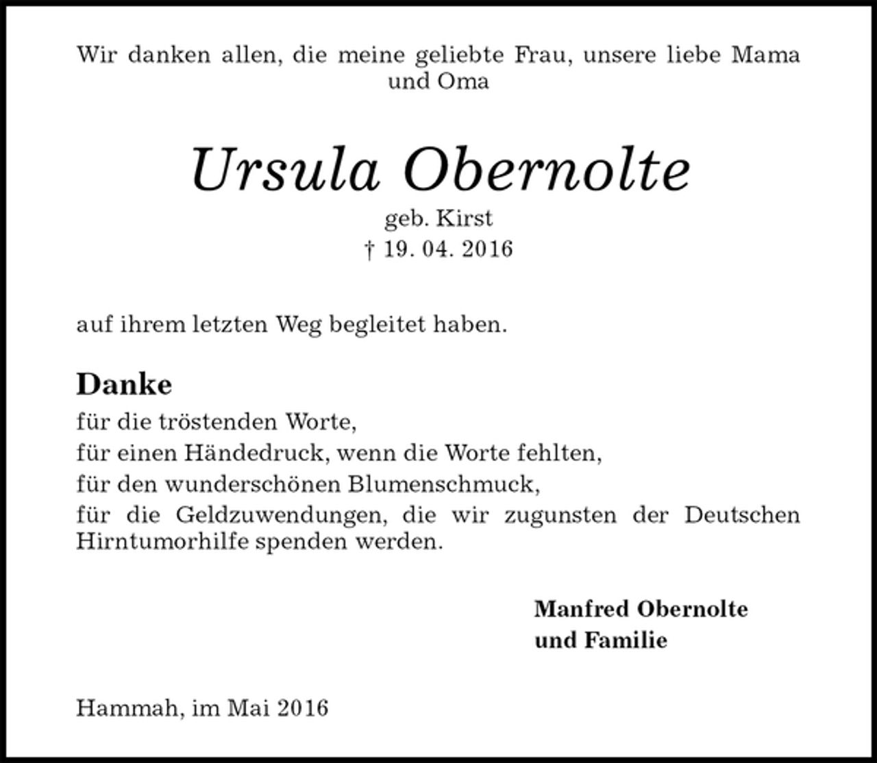 <p>Wir danken allen, die meine geliebte Frau, unsere liebe Mama<br />und Oma<br />Ursula Obernolte<br />geb. Kirst<br />† 19. 04. 2016<br />auf ihrem letzten Weg begleitet haben.<br />Danke<br />für die tröstenden Worte,<br />für einen Händedruck, wenn die Worte fehlten,<br />für den wunderschönen Blumenschmuck,<br />für die Geldzuwendungen, die wir zugunsten der Deutschen<br />Hirntumorhilfe spenden werden.<br />Manfred Obernolte<br />und Familie<br />Hammah, im Mai 2016</p>