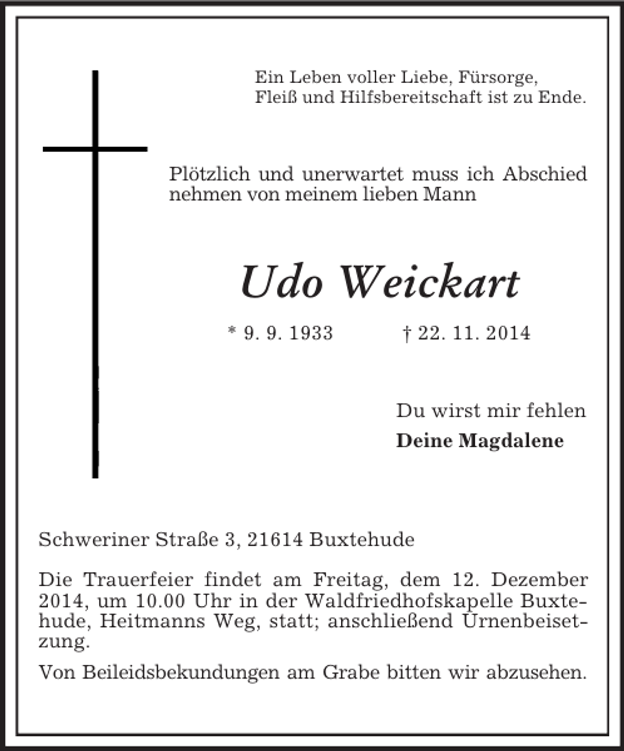 <p>Ein Leben voller Liebe, Fürsorge,<br />Fleiß und Hilfsbereitschaft ist zu Ende.<br />Plötzlich und unerwartet muss ich Abschied<br />nehmen von meinem lieben Mann<br />Udo Weickart<br />* 9. 9. 1933 † 22. 11. 2014<br />Du wirst mir fehlen<br />Deine Magdalene</p><p>Schweriner Straße 3, 21614 Buxtehude<br />Die Trauerfeier findet am Freitag, dem 12. Dezember 2014, um 10.00 Uhr in der Waldfriedhofskapelle Buxtehude, Heitmanns Weg, statt; anschließend Urnenbeisetzung.<br />Von Beileidsbekundungen am Grabe bitten wir abzusehen.</p>
