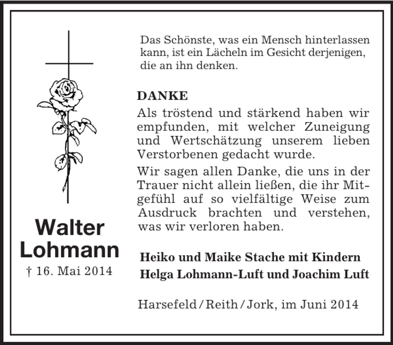 <p>Walter<br />Lohmann<br />† 16. Mai 2014<br />Das Schönste, was ein Mensch hinterlassen kann, ist ein Lächeln im Gesicht derjenigen,<br />die an ihn denken.<br />DANKE<br />Als tröstend und stärkend haben wir empfunden, mit welcher Zuneigung und Wertschätzung unserem lieben Verstorbenen gedacht wurde.<br />Wir sagen allen Danke, die uns in der Trauer nicht allein ließen, die ihr Mitgefühl auf so vielfältige Weise zum Ausdruck brachten und verstehen, was wir verloren haben.<br />Heiko und Maike Stache mit Kindern<br />Helga Lohmann-Luft und Joachim Luft<br />Harsefeld / Reith / Jork, im Juni 2014</p>