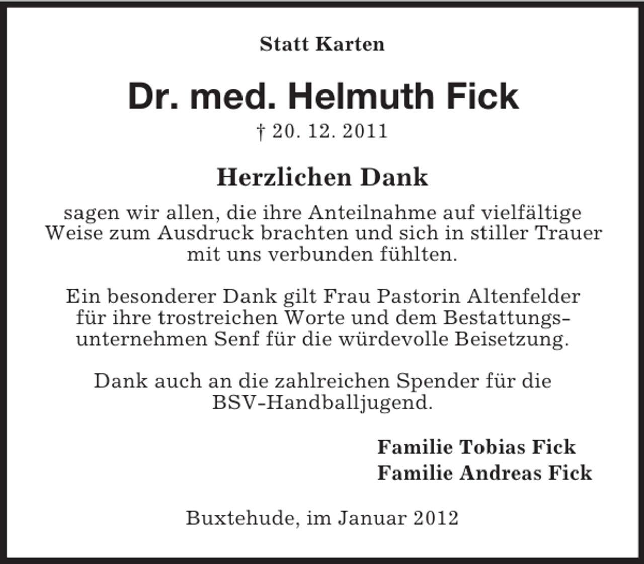 <p>Statt Karten</p><p>Dr. med. Helmuth Fick<br />† 20. 12. 2011</p><p>Herzlichen Dank<br />sagen wir allen, die ihre Anteilnahme auf vielfältige<br />Weise zum Ausdruck brachten und sich in stiller Trauer<br />mit uns verbunden fühlten.<br />Ein besonderer Dank gilt Frau Pastorin Altenfelder<br />für ihre trostreichen Worte und dem Bestattungsunternehmen Senf für die würdevolle Beisetzung.<br />Dank auch an die zahlreichen Spender für die<br />BSV-Handballjugend.<br />Familie Tobias Fick<br />Familie Andreas Fick<br />Buxtehude, im Januar 2012</p>