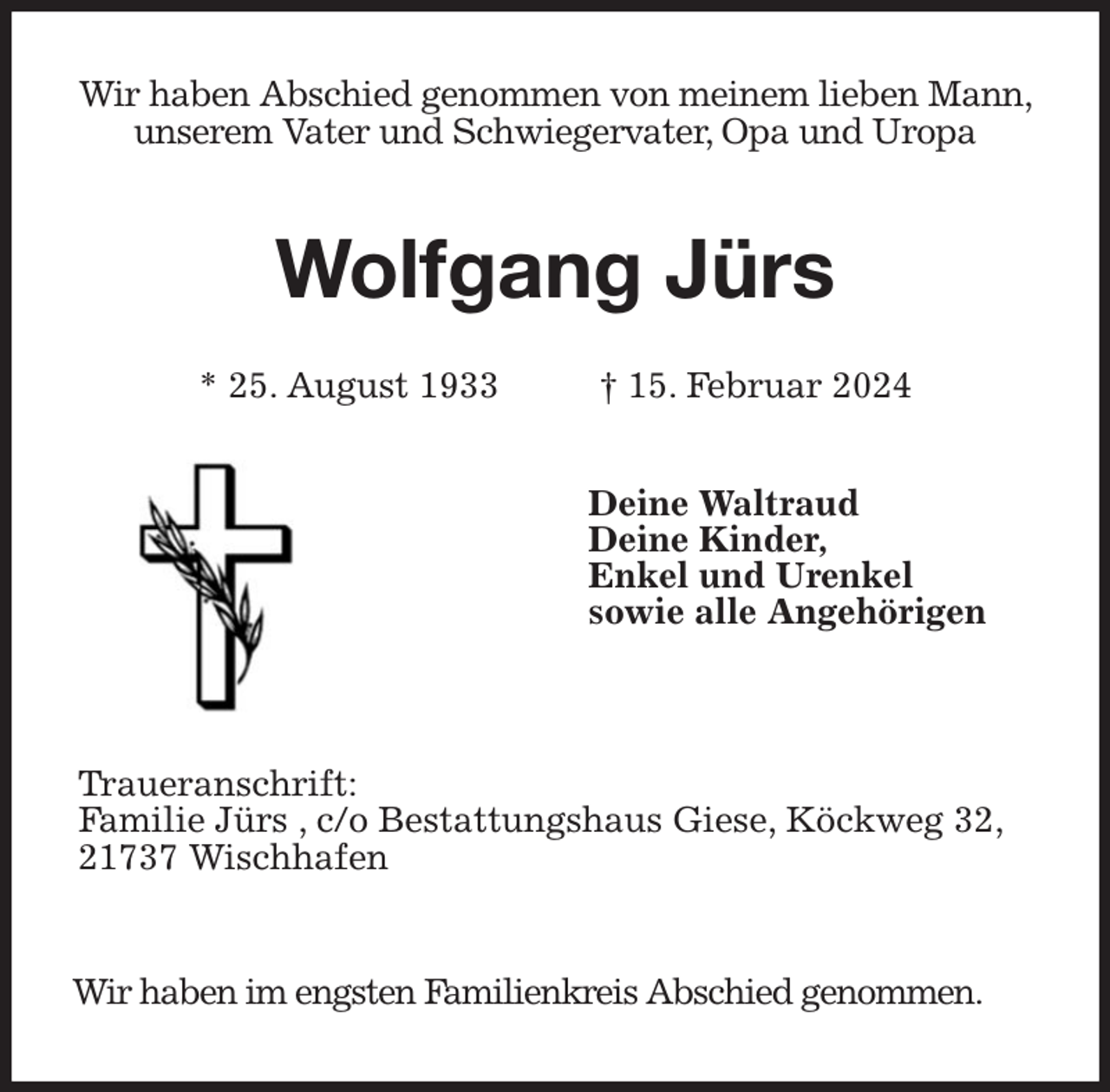 <p>Wir haben Abschied genommen von meinem lieben Mann, unserem Vater und Schwiegervater, Opa und Uropa<br />Wolfgang Jürs</p><p>* 25. August 1933 † 15. Februar 2024<br />Deine Waltraud<br />Deine Kinder,<br />Enkel und Urenkel<br />sowie alle Angehörigen</p><p>Traueranschrift:<br />Familie Jürs , c/o Bestattungshaus Giese, Köckweg 32, 21737 Wischhafen<br />Wir haben im engsten Familienkreis Abschied genommen.</p>