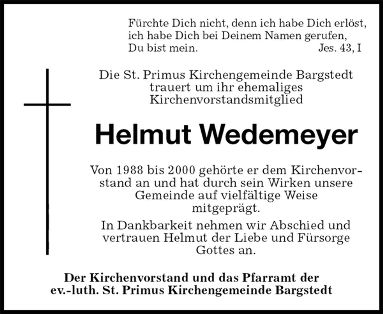 <p>Fürchte Dich nicht, denn ich habe Dich erlöst,<br />ich habe Dich bei Deinem Namen gerufen,<br />Du bist mein. Jes. 43, I<br />Die St. Primus Kirchengemeinde Bargstedt trauert um ihr ehemaliges<br />Kirchenvorstandsmitglied<br />Helmut Wedemeyer<br />Von 1988 bis 2000 gehörte er dem Kirchenvorstand an und hat durch sein Wirken unsere<br />Gemeinde auf vielfältige Weise<br />mitgeprägt.<br />In Dankbarkeit nehmen wir Abschied und<br />vertrauen Helmut der Liebe und Fürsorge<br />Gottes an.<br />Der Kirchenvorstand und das Pfarramt der<br />ev.-luth. St. Primus Kirchengemeinde Bargstedt</p>