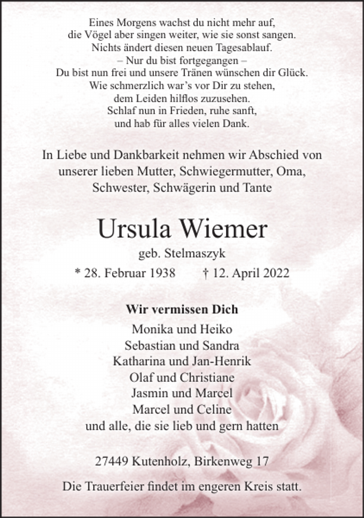 <p>Eines Morgens wachst du nicht mehr auf,<br />die Vögel aber singen weiter, wie sie sonst sangen.<br />Nichts ändert diesen neuen Tagesablauf.<br />-Nur du bist fortgegangenDu bist nun frei und unsere Tränen wünschen dir Glück.<br />Wie schmerzlich war's vor Dir zu stehen,<br />dem Leiden hilflos zuzusehen.<br />Schlaf nun in Frieden, ruhe sanft,<br />und hab für alles vielen Dank.<br />In Liebe und Dankbarkeit nehmen wir Abschied von unserer<br />lieben Mutter, Schwiegermutter, Oma, Schwester, Schwägerin und Tante<br />Ursula Wiemer<br />geb. Stelmaszyk<br />* 26. Februar 1938 † 12. April 2022<br />Wir vermissen Dich<br />Monika und Heiko<br />Sebastian und Sandra<br />Katharina und Jan-Henrik<br />Olaf und Christiane<br />Jasmin und Marcel<br />Marcel und Celine<br />und alle, die sie lieb und gern hatten<br />27449 Kutenholz, Birkenweg 17<br />Die Trauerfeier findet im engeren Kreis statt.</p>