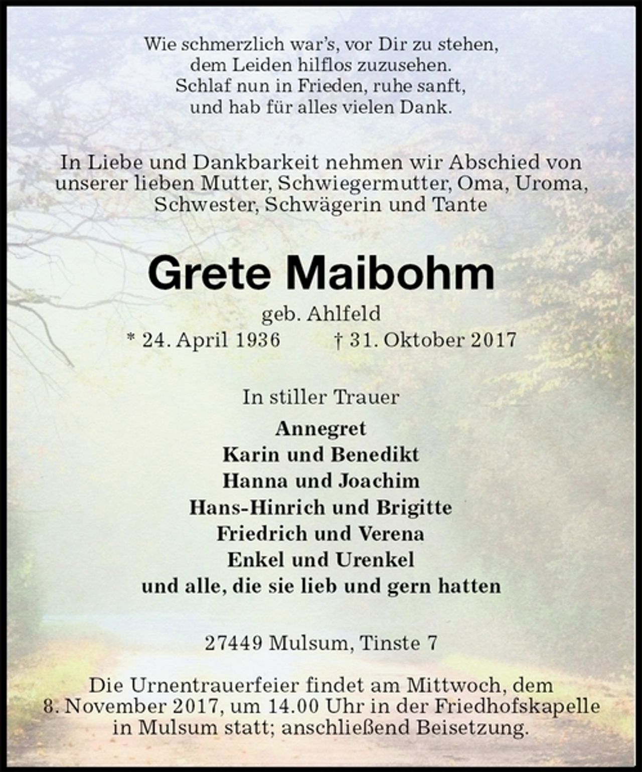 <p>Wie schmerzlich war’s, vor Dir zu stehen,<br />dem Leiden hilflos zuzusehen.<br />Schlaf nun in Frieden, ruhe sanft,<br />und hab für alles vielen Dank.<br />In Liebe und Dankbarkeit nehmen wir Abschied von<br />unserer lieben Mutter, Schwiegermutter, Oma, Uroma,<br />Schwester, Schwägerin und Tante<br />Grete Maibohm<br />geb. Ahlfeld<br />* 24. April 1936 † 31. Oktober 2017<br />In stiller Trauer<br />Annegret<br />Karin und Benedikt<br />Hanna und Joachim<br />Hans-Hinrich und Brigitte<br />Friedrich und Verena<br />Enkel und Urenkel<br />und alle, die sie lieb und gern hatten<br />27449 Mulsum, Tinste 7</p><p>Die Urnentrauerfeier findet am Mittwoch, dem<br />8. November 2017, um 14.00 Uhr in der Friedhofskapelle<br />in Mulsum statt; anschließend Beisetzung.</p>