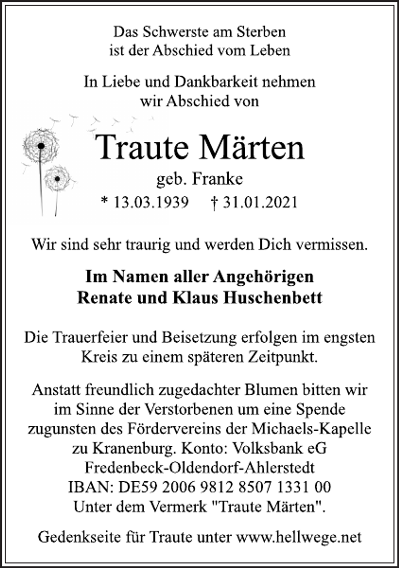 <p>Das Schwerste am Sterben<br />ist der Abschied vom Leben<br />In Liebe und Dankbarkeit nehmen<br />wir Abschied von<br />Traute Märten<br />geb. Franke<br />* 13.03.1939 † 31.01.2021<br />Wir sind sehr traurig und werden Dich vermissen.<br />Im Namen aller Angehörigen<br />Renate und Klaus Huschenbett<br />Die Trauerfeier und Beisetzung erfolgen im engsten<br />Kreis zu einem späteren Zeitpunkt.<br />Anstatt freundlich zugedachter Blumen bitten wir<br />im Sinne der Verstorbenen um eine Spende<br />zugunsten des Fördervereins der Michaels-Kapelle<br />zu Kranenburg. Konto: Volksbank eG<br />Fredenbeck-Oldendorf-Ahlerstedt<br />IBAN: DE59 2006 9812 8507 1331 00<br />Unter dem Vermerk "Traute Märten".<br />Gedenkseite für Traute unter www.hellwege.net</p>