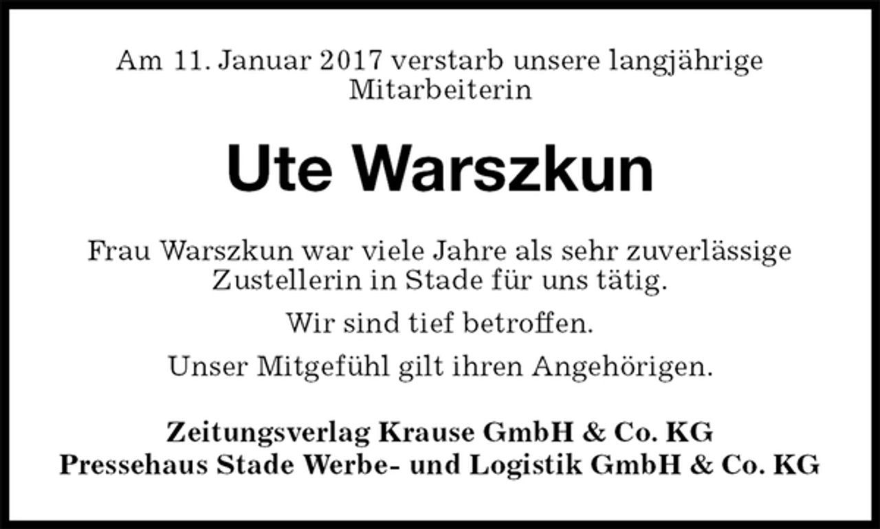 <p>Am 11. Januar 2017 verstarb unsere langjährige<br />Mitarbeiterin<br />Ute Warszkun<br />Zeitungsverlag Krause GmbH &amp; Co. KG<br />Pressehaus Stade Werbe- und Logistik GmbH &amp; Co. KG<br />Frau Warszkun war viele Jahre als sehr zuverlässige<br />Zustellerin in Stade für uns tätig.<br />Wir sind tief betroffen.<br />Unser Mitgefühl gilt ihren Angehörigen.</p>