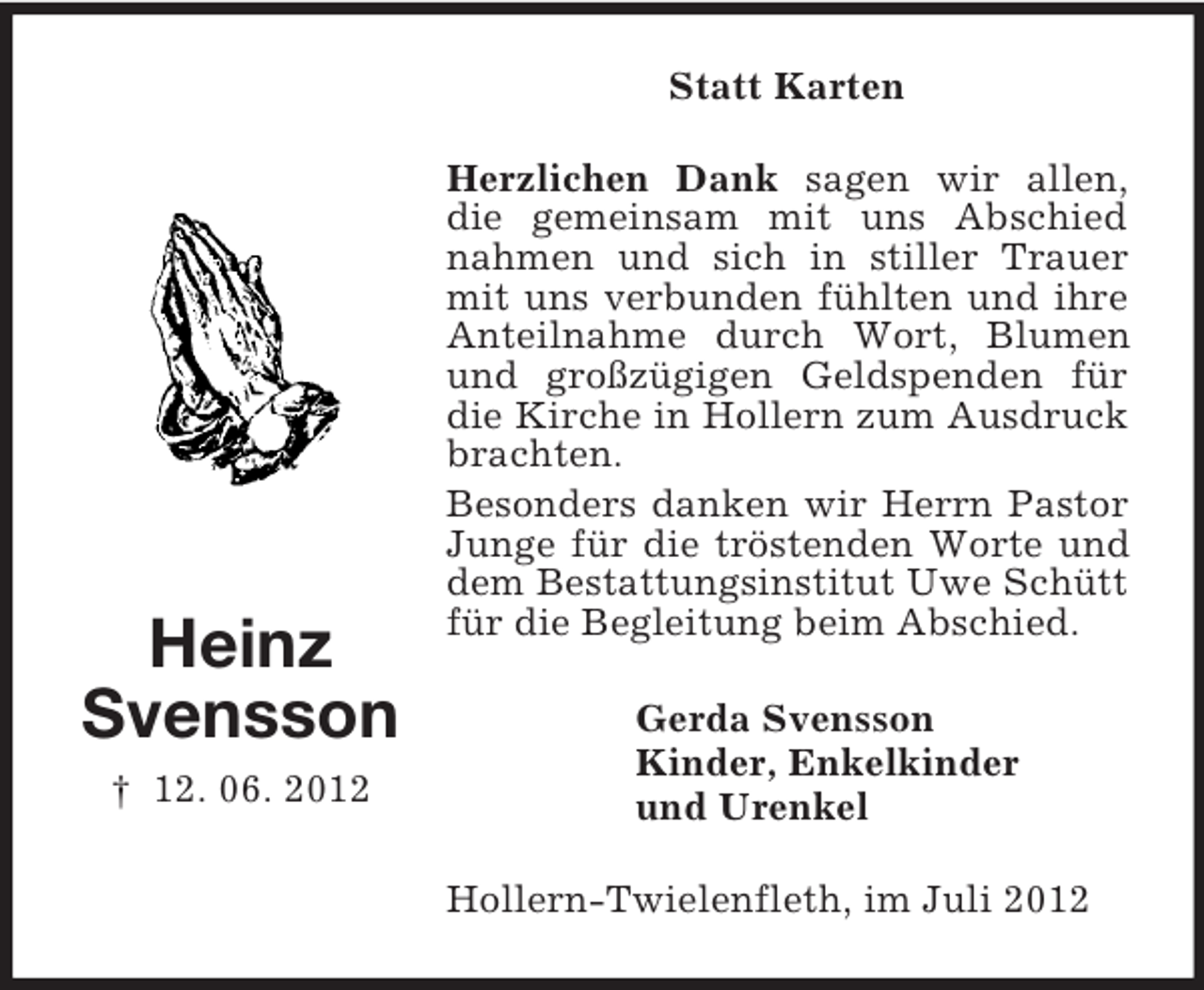 <p>Statt Karten</p><p>Heinz<br />Svensson<br />† 12. 06. 2012</p><p>Herzlichen Dank sagen wir allen,<br />die gemeinsam mit uns Abschied<br />nahmen und sich in stiller Trauer<br />mit uns verbunden fühlten und ihre<br />Anteilnahme durch Wort, Blumen<br />und großzügigen Geldspenden für<br />die Kirche in Hollern zum Ausdruck<br />brachten.<br />Besonders danken wir Herrn Pastor<br />Junge für die tröstenden Worte und<br />dem Bestattungsinstitut Uwe Schütt<br />für die Begleitung beim Abschied.<br />Gerda Svensson<br />Kinder, Enkelkinder<br />und Urenkel<br />Hollern-Twielenfleth, im Juli 2012</p>