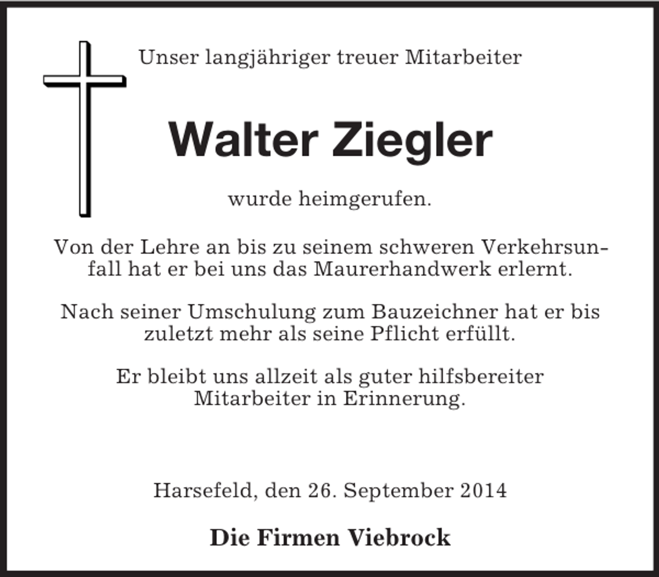<p>Unser langjähriger treuer Mitarbeiter<br />Walter Ziegler<br />wurde heimgerufen.<br />Von der Lehre an bis zu seinem schweren Verkehrsunfall hat er bei uns das Maurerhandwerk erlernt.<br />Nach seiner Umschulung zum Bauzeichner hat er bis zuletzt mehr als seine Pflicht erfüllt.<br />Er bleibt uns allzeit als guter hilfsbereiter<br />Mitarbeiter in Erinnerung.</p><p>Harsefeld, den 26. September 2014<br />Die Firmen Viebrock</p>
