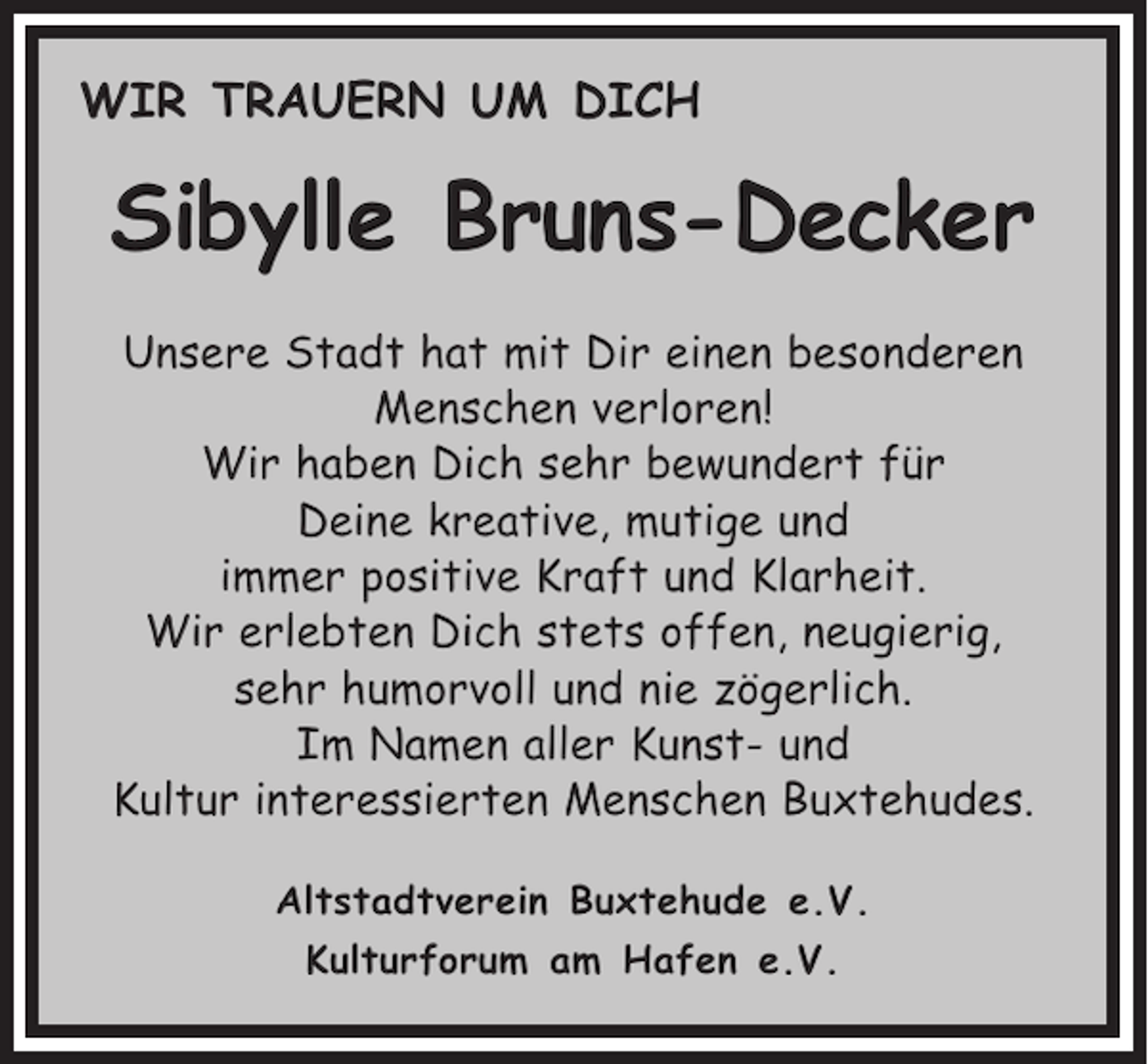 <p>WIR TRAUERN UM DICH</p><p>Sibylle Bruns-Decker<br />Unsere Stadt hat mit Dir einen besonderen<br />Menschen verloren!<br />Wir haben Dich sehr bewundert für<br />Deine kreative, mutige und<br />immer positive Kraft und Klarheit.<br />Wir erlebten Dich stets offen, neugierig,<br />sehr humorvoll und nie zögerlich.<br />Im Namen aller Kunst- und<br />Kultur interessierten Menschen Buxtehudes.<br />Altstadtverein Buxtehude e.V.<br />Kulturforum am Hafen e.V.</p>