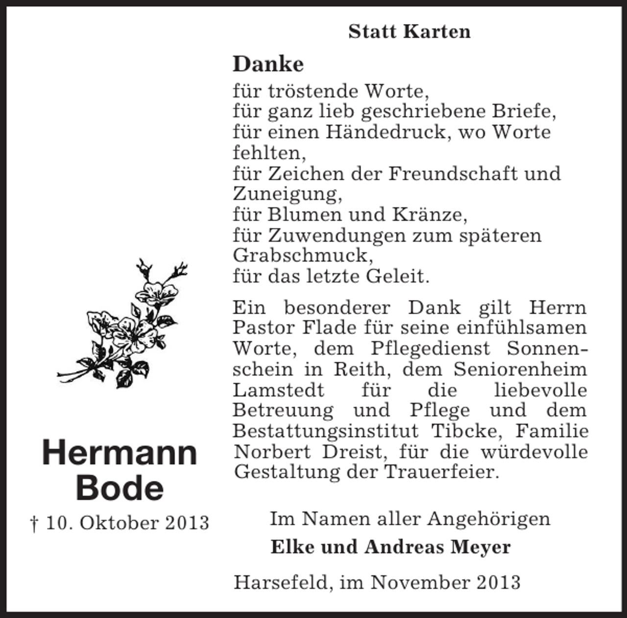 <p>Hermann<br />Bode<br />† 10. Oktober 2013<br />Statt Karten<br />Danke<br />für tröstende Worte,<br />für ganz lieb geschriebene Briefe,<br />für einen Händedruck, wo Worte<br />fehlten,<br />für Zeichen der Freundschaft und<br />Zuneigung,<br />für Blumen und Kränze,<br />für Zuwendungen zum späteren<br />Grabschmuck,<br />für das letzte Geleit.</p><p>Ein besonderer Dank gilt Herrn<br />Pastor Flade für seine einfühlsamen Worte, dem Pflegedienst Sonnenschein in Reith, dem Seniorenheim Lamstedt für die liebevolle<br />Betreuung und Pflege und dem<br />Bestattungsinstitut Tibcke, Familie Norbert Dreist, für die würdevolle Gestaltung der Trauerfeier.</p><p>Im Namen aller Angehörigen<br />Elke und Andreas Meyer<br />Harsefeld, im November 2013</p>