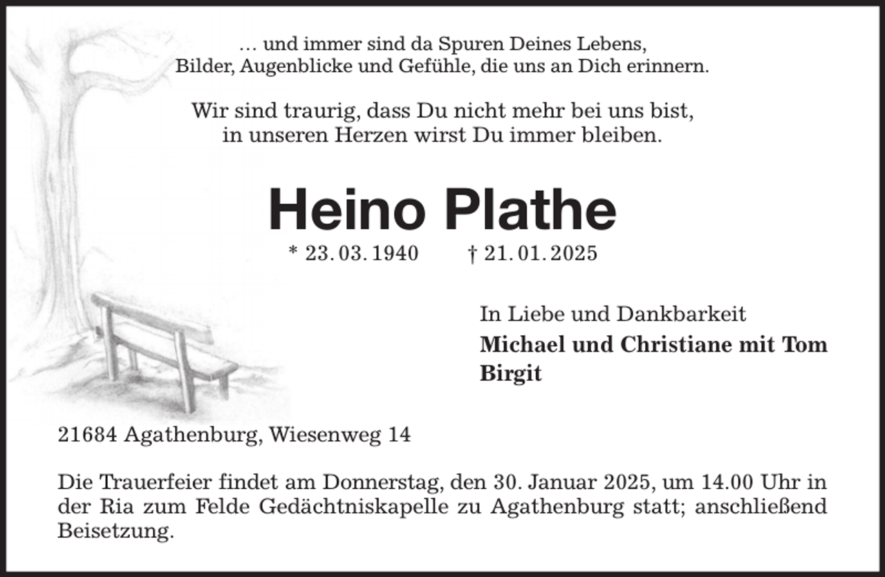 <p>… und immer sind da Spuren Deines Lebens,<br />Bilder, Augenblicke und Gefühle, die uns an Dich erinnern.</p><p>Wir sind traurig, dass Du nicht mehr bei uns bist,<br />in unseren Herzen wirst Du immer bleiben.<br />Heino Plathe<br />* 23. 03. 1940 † 21. 01. 2025<br />In Liebe und Dankbarkeit<br />Michael und Christiane mit Tom<br />Birgit<br />21684 Agathenburg, Wiesenweg 14</p><p>Die Trauerfeier findet am Donnerstag, den 30. Januar 2025, um 14.00 Uhr in<br />der Ria zum Felde Gedächtniskapelle zu Agathenburg statt; anschließend Beisetzung.</p>