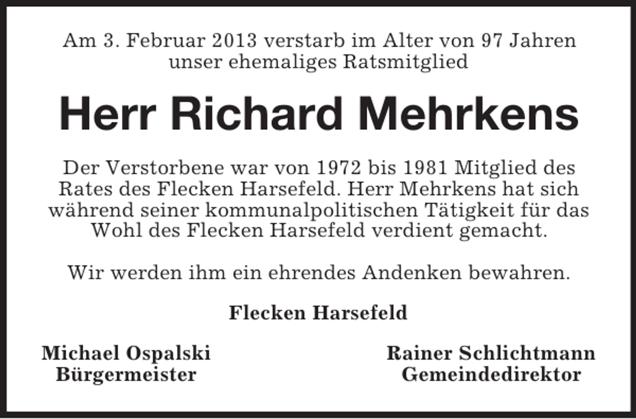 <p>Am 3. Februar 2013 verstarb im Alter von 97 Jahren<br />unser ehemaliges Ratsmitglied<br />Herr Richard Mehrkens<br />Der Verstorbene war von 1972 bis 1981 Mitglied des<br />Rates des Flecken Harsefeld. Herr Mehrkens hat sich<br />während seiner kommunalpolitischen Tätigkeit für das Wohl des Flecken Harsefeld verdient gemacht.</p><p>Wir werden ihm ein ehrendes Andenken bewahren.<br />Flecken Harsefeld<br />Michael Ospalski Rainer Schlichtmann<br />Bürgermeister Gemeindedirektor</p>