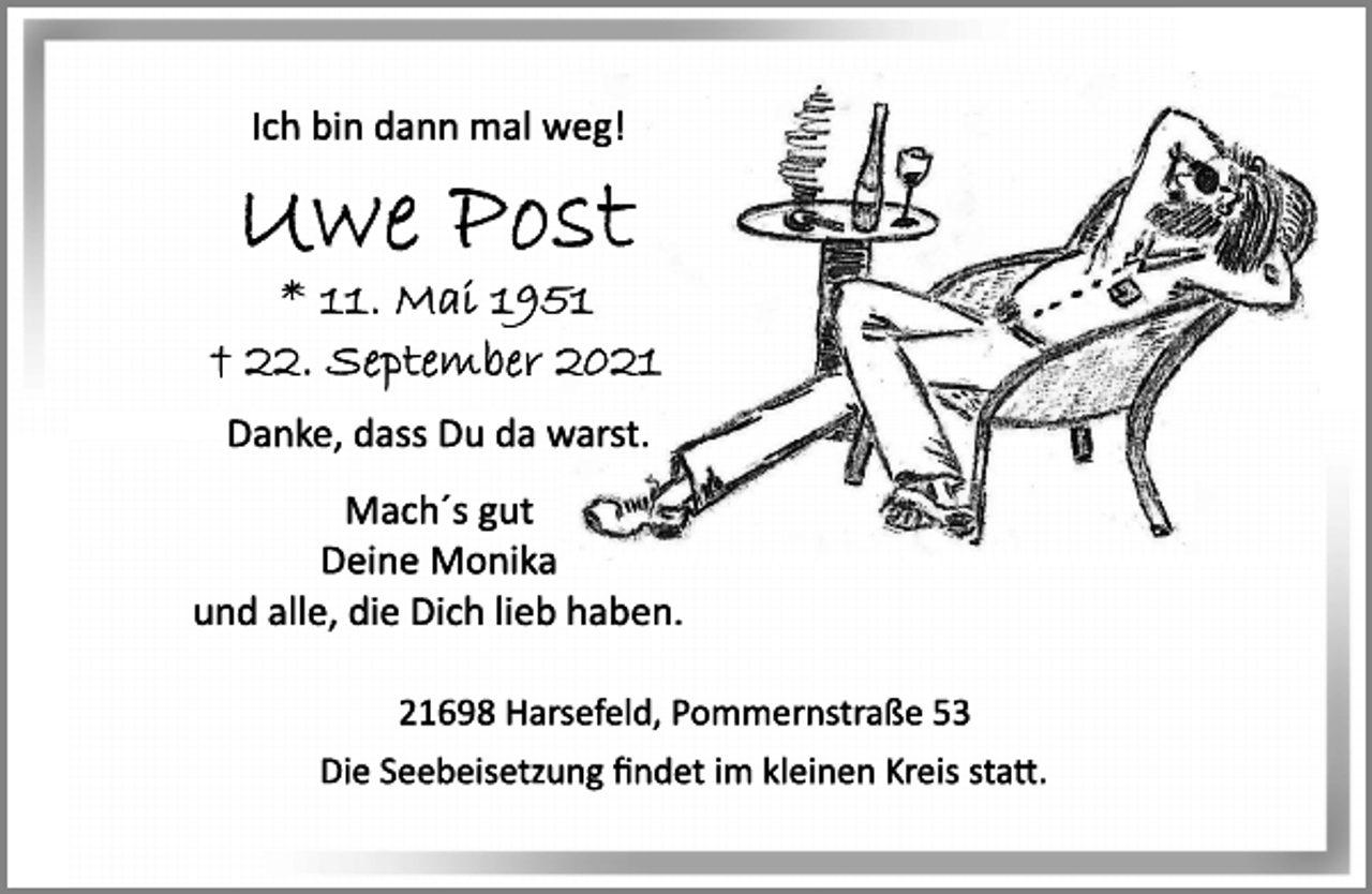 <p>Ich bin dann mal weg!<br />Uwe Post<br />* 11. Mai 1951<br />† 22. September 2021<br />Danke, dass Du da warst.<br />Mach´s gut<br />Deine Monika<br />und alle, die Dich lieb haben.<br />21698 Harsefeld, Pommernstraße 53<br />Die Seebeisetzung findet im kleinen Kreis statt.</p>