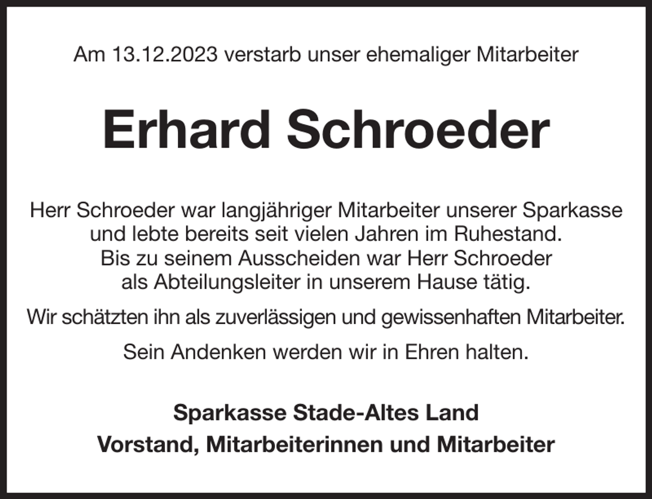 <p>Am 13.12.2023 verstarb unser ehemaliger Mitarbeiter<br />Erhard Schroeder<br />Herr Schroeder war langjähriger Mitarbeiter unserer Sparkasse und lebte bereits seit vielen Jahren im Ruhestand.<br />Bis zu seinem Ausscheiden war Herr Schroeder<br />als Abteilungsleiter in unserem Hause tätig.<br />Wir schätzten ihn als zuverlässigen und gewissenhaften Mitarbeiter.<br />Sein Andenken werden wir in Ehren halten.<br />Sparkasse Stade-Altes Land<br />Vorstand, Mitarbeiterinnen und Mitarbeiter</p>