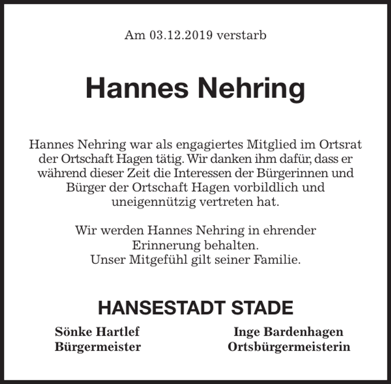<p>Am 03.12.2019 verstarb<br />Hannes Nehring<br />Hannes Nehring war als engagiertes Mitglied im Ortsrat der Ortschaft Hagen tätig. Wir danken ihm dafür, dass er<br />während dieser Zeit die Interessen der Bürgerinnen und<br />Bürger der Ortschaft Hagen vorbildlich und<br />uneigennützig vertreten hat.</p>
<p>Wir werden Hannes Nehring in ehrender<br />Erinnerung behalten.<br />Unser Mitgefühl gilt seiner Familie.<br />HANSESTADT STADE<br />Sönke Hartlef Inge Bardenhagen<br />Bürgermeister Ortsbürgermeisterin</p>