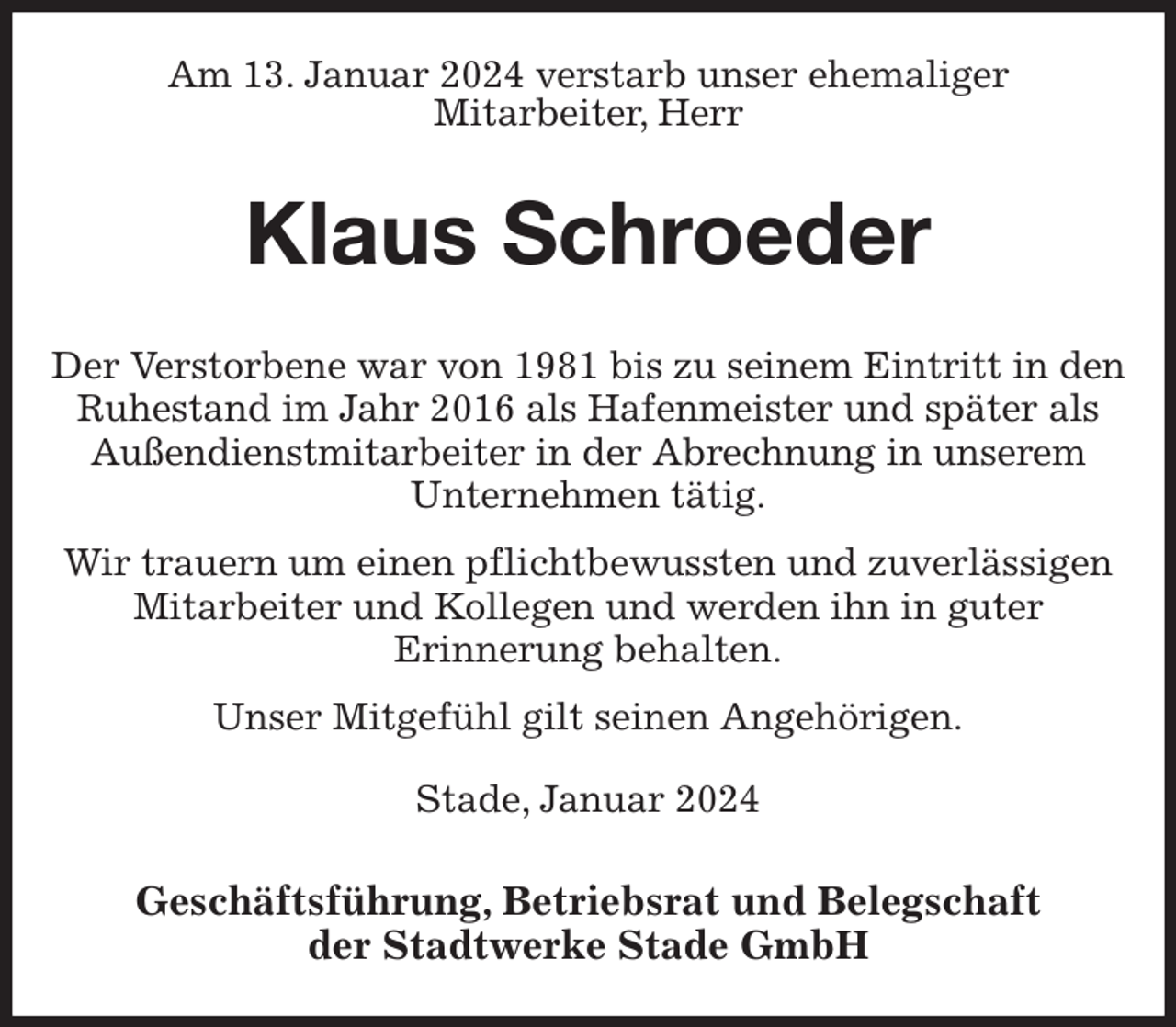 <p>Am 13. Januar 2024 verstarb unser ehemaliger<br />Mitarbeiter, Herr<br />Klaus Schroeder<br />Geschäftsführung, Betriebsrat und Belegschaft<br />der Stadtwerke Stade GmbH<br />Der Verstorbene war von 1981 bis zu seinem Eintritt in den Ruhestand im Jahr 2016 als Hafenmeister und später als Außendienstmitarbeiter in der Abrechnung in unserem Unternehmen tätig.<br />Wir trauern um einen pflichtbewussten und zuverlässigen Mitarbeiter und Kollegen und werden ihn in guter<br />Erinnerung behalten.<br />Unser Mitgefühl gilt seinen Angehörigen.<br />Stade, Januar 2024</p>