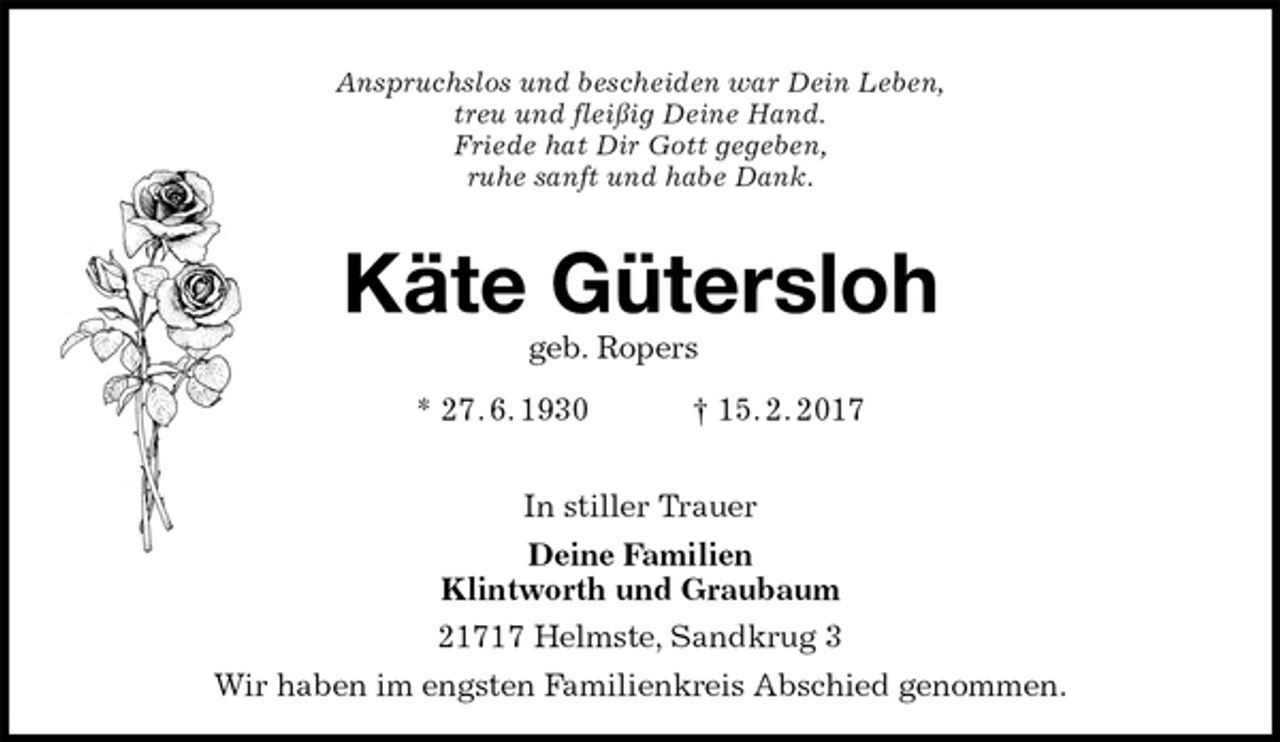 <p>Anspruchslos und bescheiden war Dein Leben,<br />treu und fleißig Deine Hand.<br />Friede hat Dir Gott gegeben,<br />ruhe sanft und habe Dank.<br />Käte Gütersloh<br />geb. Ropers<br />* 27. 6. 1930 † 15. 2. 2017</p>
<p>In stiller Trauer<br />Deine Familien<br />Klintworth und Graubaum<br />21717 Helmste, Sandkrug 3<br />Wir haben im engsten Familienkreis Abschied genommen.</p>