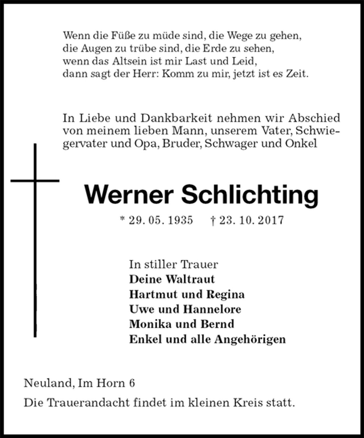 <p>Wenn die Füße zu müde sind, die Wege zu gehen,<br />die Augen zu trübe sind, die Erde zu sehen,<br />wenn das Altsein ist mir Last und Leid,<br />dann sagt der Herr: Komm zu mir, jetzt ist es Zeit.<br />In Liebe und Dankbarkeit nehmen wir Abschied von meinem lieben Mann, unserem Vater, Schwiegervater und Opa, Bruder, Schwager und Onkel<br />Werner Schlichting<br />* 29. 05. 1935 † 23. 10. 2017<br />In stiller Trauer<br />Deine Waltraut<br />Hartmut und Regina<br />Uwe und Hannelore<br />Monika und Bernd<br />Enkel und alle Angehörigen<br />Neuland, Im Horn 6<br />Die Trauerandacht findet im kleinen Kreis statt.</p>