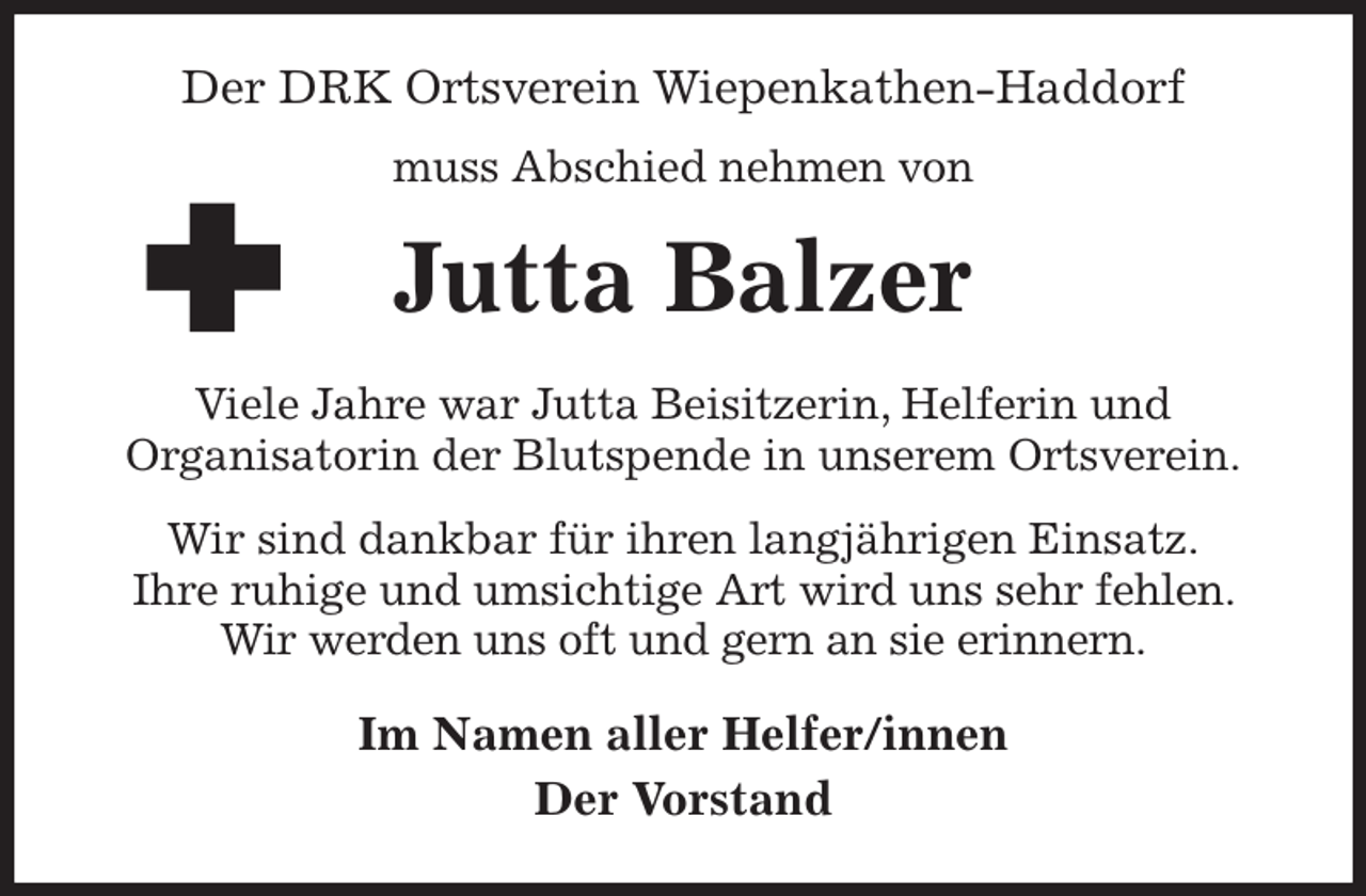 <p>Der DRK Ortsverein Wiepenkathen-Haddorf<br />muss Abschied nehmen von<br />Jutta Balzer<br />Viele Jahre war Jutta Beisitzerin, Helferin und<br />Organisatorin der Blutspende in unserem Ortsverein.<br />Wir sind dankbar für ihren langjährigen Einsatz.<br />Ihre ruhige und umsichtige Art wird uns sehr fehlen. Wir werden uns oft und gern an sie erinnern.<br />Im Namen aller Helfer/innen<br />Der Vorstand</p>