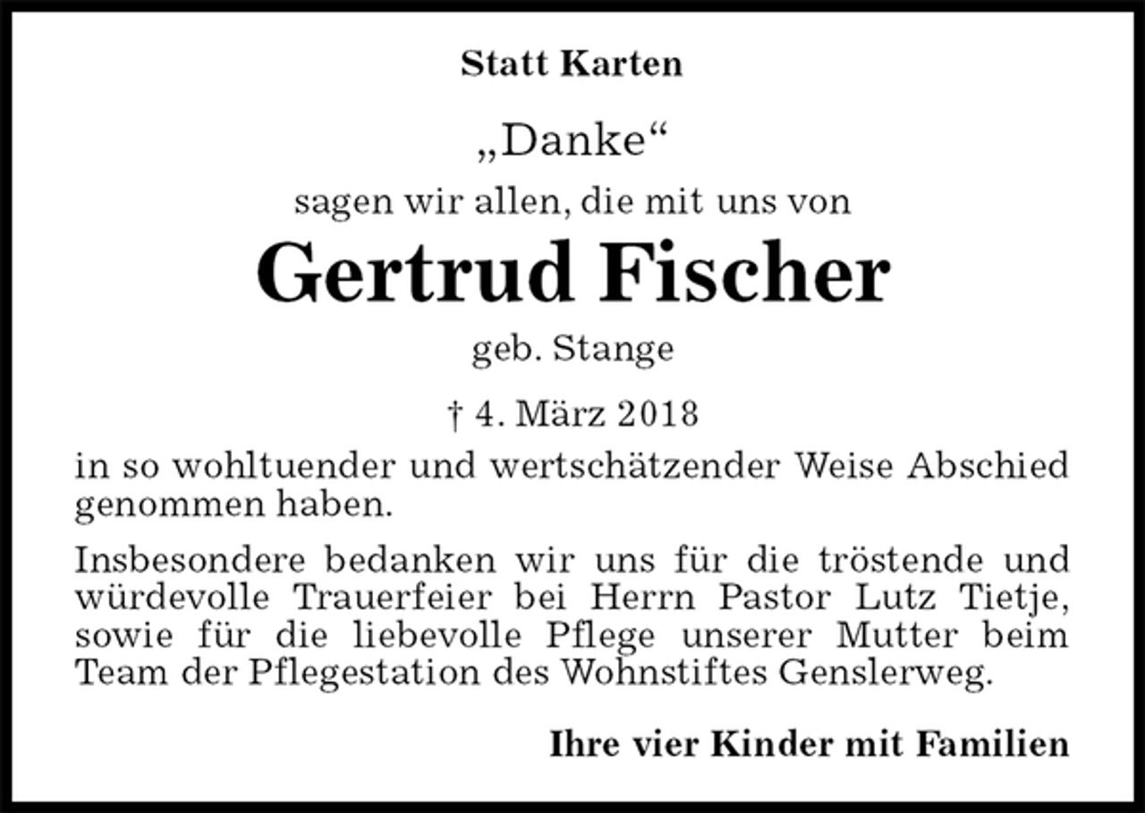 <p>Statt Karten<br />„Danke“<br />sagen wir allen, die mit uns von<br />Gertrud Fischer<br />geb. Stange<br />† 4. März 2018<br />in so wohltuender und wertschätzender Weise Abschied genommen haben.<br />Insbesondere bedanken wir uns für die tröstende und würdevolle Trauerfeier bei Herrn Pastor Lutz Tietje,<br />sowie für die liebevolle Pflege unserer Mutter beim Team der Pflegestation des Wohnstiftes Genslerweg.<br />Ihre vier Kinder mit Familien</p>