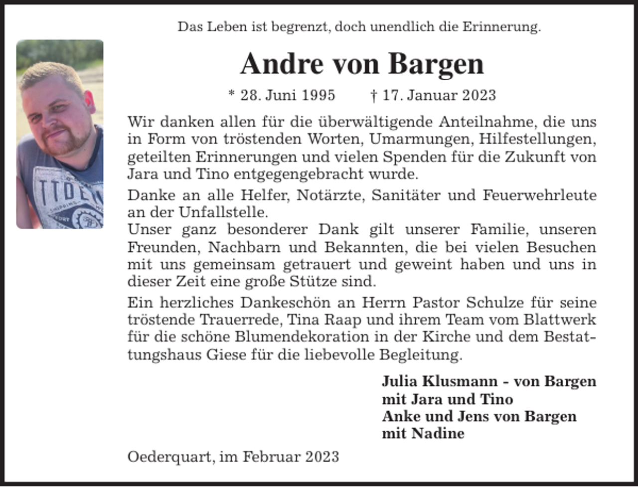 <p>Das Leben ist begrenzt, doch unendlich die Erinnerung.<br />Andre von Bargen<br />* 28. Juni 1995 † 17. Januar 2023<br />Wir danken allen für die überwältigende Anteilnahme, die uns<br />in Form von tröstenden Worten, Umarmungen, Hilfestellungen,<br />geteilten Erinnerungen und vielen Spenden für die Zukunft von Jara und Tino entgegengebracht wurde.<br />Danke an alle Helfer, Notärzte, Sanitäter und Feuerwehrleute<br />an der Unfallstelle.<br />Unser ganz besonderer Dank gilt unserer Familie, unseren<br />Freunden, Nachbarn und Bekannten, die bei vielen Besuchen<br />mit uns gemeinsam getrauert und geweint haben und uns in<br />dieser Zeit eine große Stütze sind.<br />Ein herzliches Dankeschön an Herrn Pastor Schulze für seine<br />tröstende Trauerrede, Tina Raap und ihrem Team vom Blattwerk<br />für die schöne Blumendekoration in der Kirche und dem Bestat-<br />tungshaus Giese für die liebevolle Begleitung.<br />Julia Klusmann - von Bargen<br />mit Jara und Tino<br />Anke und Jens von Bargen<br />mit Nadine<br />Oederquart, im Februar 2023</p>