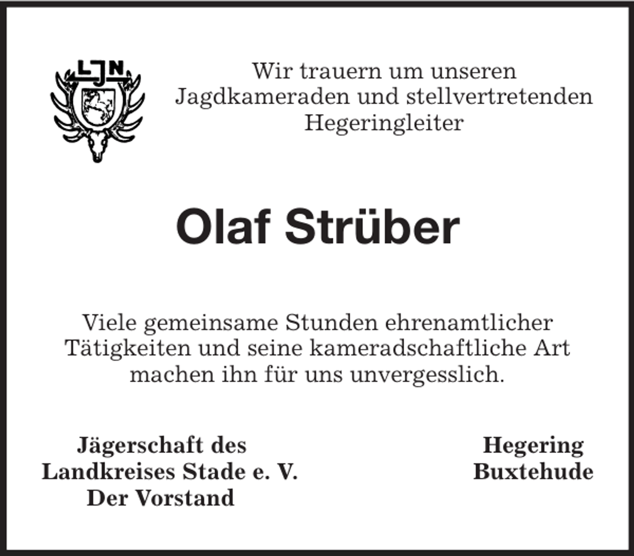 <p>Wir trauern um unseren<br />Jagdkameraden und stellvertretenden Hegeringleiter<br />Olaf Strüber<br />Viele gemeinsame Stunden ehrenamtlicher<br />Tätigkeiten und seine kameradschaftliche Art machen ihn für uns unvergesslich.<br />Jägerschaft des Hegering<br />Landkreises Stade e. V. Buxtehude<br />Der Vorstand</p>