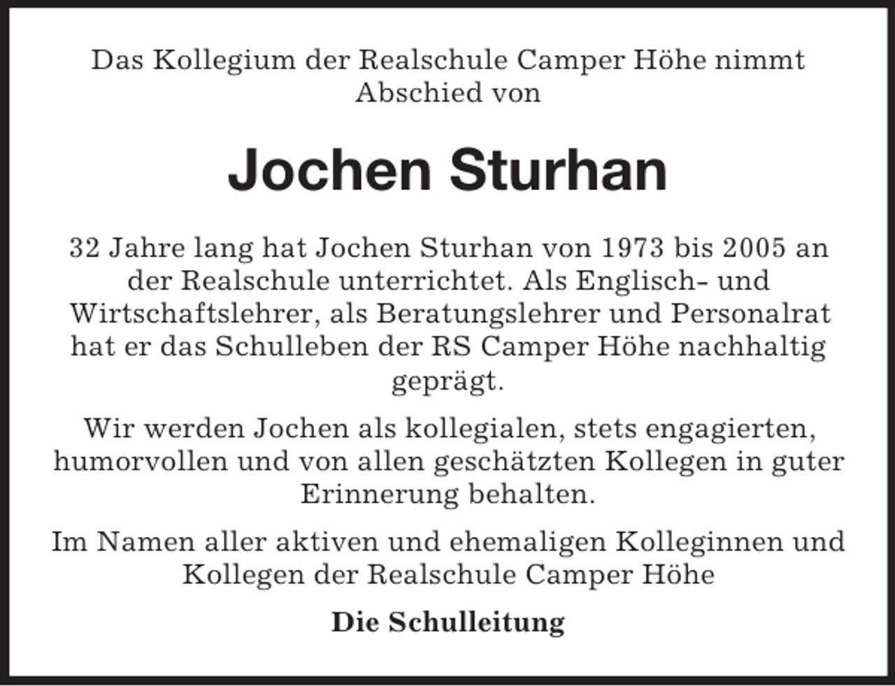 <p>Das Kollegium der Realschule Camper Höhe nimmt<br />Abschied von</p><p>Jochen Sturhan<br />32 Jahre lang hat Jochen Sturhan von 1973 bis 2005 an<br />der Realschule unterrichtet. Als Englisch- und<br />Wirtschaftslehrer, als Beratungslehrer und Personalrat<br />hat er das Schulleben der RS Camper Höhe nachhaltig<br />geprägt.<br />Wir werden Jochen als kollegialen, stets engagierten,<br />humorvollen und von allen geschätzten Kollegen in guter<br />Erinnerung behalten.<br />Im Namen aller aktiven und ehemaligen Kolleginnen und<br />Kollegen der Realschule Camper Höhe<br />Die Schulleitung</p>