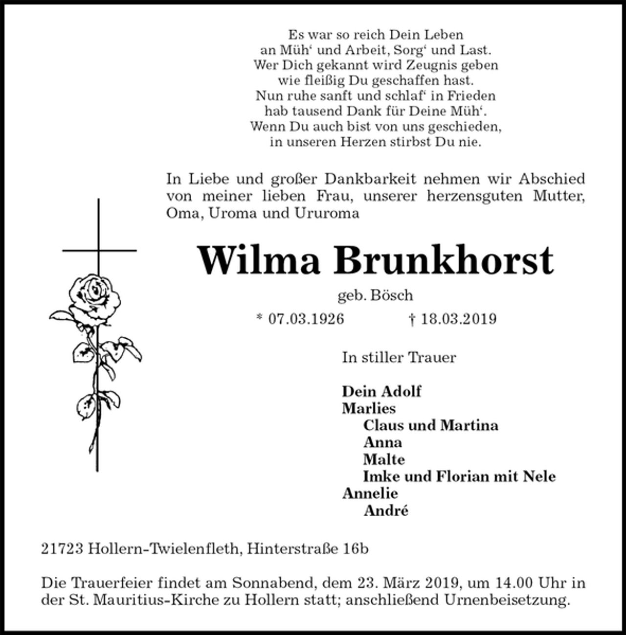 <p>Es war so reich Dein Leben<br />an Müh‘ und Arbeit, Sorg‘ und Last.<br />Wer Dich gekannt wird Zeugnis geben<br />wie fleißig Du geschaffen hast.<br />Nun ruhe sanft und schlaf‘ in Frieden<br />hab tausend Dank für Deine Müh‘.<br />Wenn Du auch bist von uns geschieden,<br />in unseren Herzen stirbst Du nie.<br />In Liebe und großer Dankbarkeit nehmen wir Abschied<br />von meiner lieben Frau, unserer herzensguten Mutter,<br />Oma, Uroma und Ururoma<br />Wilma Brunkhorst<br />geb. Bösch<br />* 07.03.1926 † 18.03.2019<br />In stiller Trauer</p>
<p>Dein Adolf<br />Marlies<br />Claus und Martina<br />Anna<br />Malte<br />Imke und Florian mit Nele<br />Annelie<br />André<br />21723 Hollern-Twielenfleth, Hinterstraße 16b</p>
<p>Die Trauerfeier findet am Sonnabend, dem 23. März 2019, um 14.00 Uhr in<br />der St. Mauritius-Kirche zu Hollern statt; anschließend Urnenbeisetzung.</p>