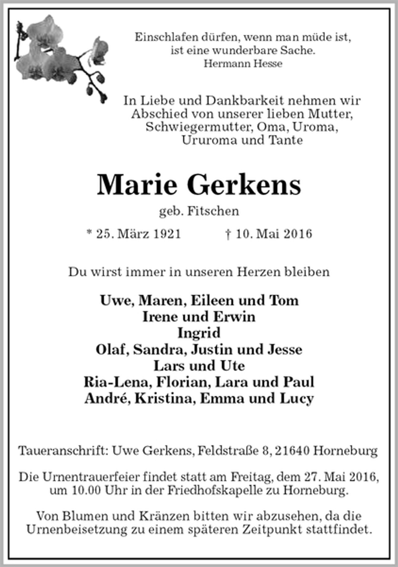 <p>Einschlafen dürfen, wenn man müde ist,<br />ist eine wunderbare Sache.<br />Hermann Hesse<br />In Liebe und Dankbarkeit nehmen wir<br />Abschied von unserer lieben Mutter,<br />Schwiegermutter, Oma, Uroma,<br />Ururoma und Tante<br />Marie Gerkens<br />geb. Fitschen<br />* 25. März 1921 † 10. Mai 2016<br />Du wirst immer in unseren Herzen bleiben</p>
<p>Uwe, Maren, Eileen und Tom<br />Irene und Erwin<br />Ingrid<br />Olaf, Sandra, Justin und Jesse<br />Lars und Ute<br />Ria-Lena, Florian, Lara und Paul<br />André, Kristina, Emma und Lucy</p>
<p>Taueranschrift: Uwe Gerkens, Feldstraße 8, 21640 Horneburg</p>
<p>Die Urnentrauerfeier findet statt am Freitag, dem 27. Mai 2016,<br />um 10.00 Uhr in der Friedhofskapelle zu Horneburg.</p>
<p>Von Blumen und Kränzen bitten wir abzusehen, da die<br />Urnenbeisetzung zu einem späteren Zeitpunkt stattfindet.</p>