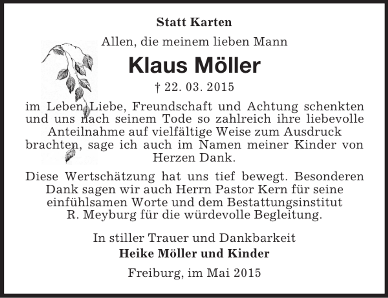 <p>Statt Karten<br />Allen, die meinem lieben Mann<br />Klaus Möller<br />† 22. 03. 2015<br />im Leben Liebe, Freundschaft und Achtung schenkten und uns nach seinem Tode so zahlreich ihre liebevolle Anteilnahme auf vielfältige Weise zum Ausdruck<br />brachten, sage ich auch im Namen meiner Kinder von Herzen Dank.<br />Diese Wertschätzung hat uns tief bewegt. Besonderen Dank sagen wir auch Herrn Pastor Kern für seine<br />einfühlsamen Worte und dem Bestattungsinstitut<br />R. Meyburg für die würdevolle Begleitung.<br />In stiller Trauer und Dankbarkeit<br />Heike Möller und Kinder<br />Freiburg, im Mai 2015</p>