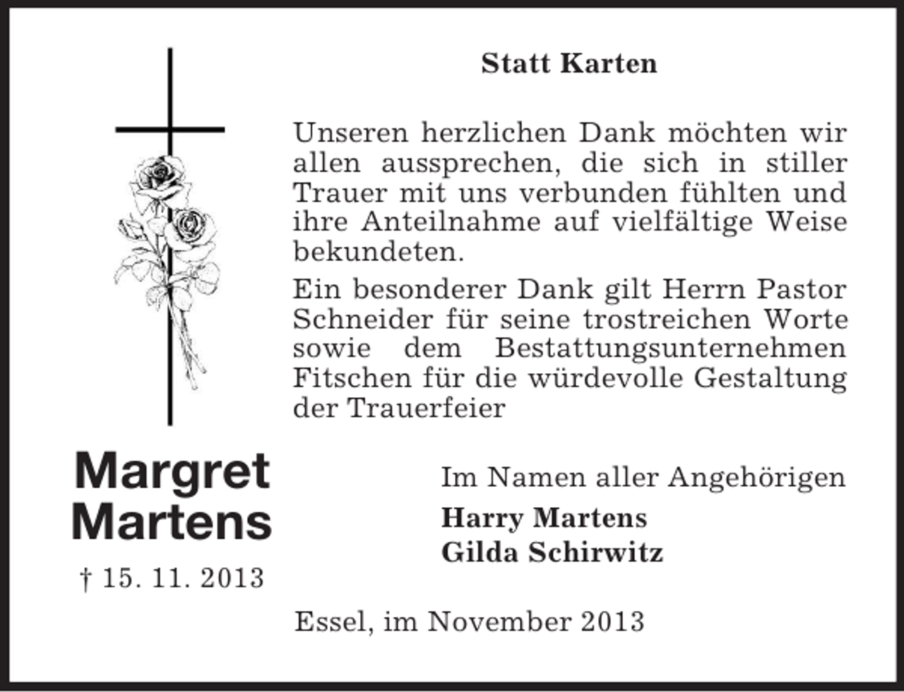 <p>Statt Karten<br />Unseren herzlichen Dank möchten wir<br />allen aussprechen, die sich in stiller<br />Trauer mit uns verbunden fühlten und<br />ihre Anteilnahme auf vielfältige Weise<br />bekundeten.<br />Ein besonderer Dank gilt Herrn Pastor<br />Schneider für seine trostreichen Worte<br />sowie dem Bestattungsunternehmen<br />Fitschen für die würdevolle Gestaltung<br />der Trauerfeier</p><p>Margret<br />Martens<br />† 15. 11. 2013</p><p>Im Namen aller Angehörigen<br />Harry Martens<br />Gilda Schirwitz<br />Essel, im November 2013</p>